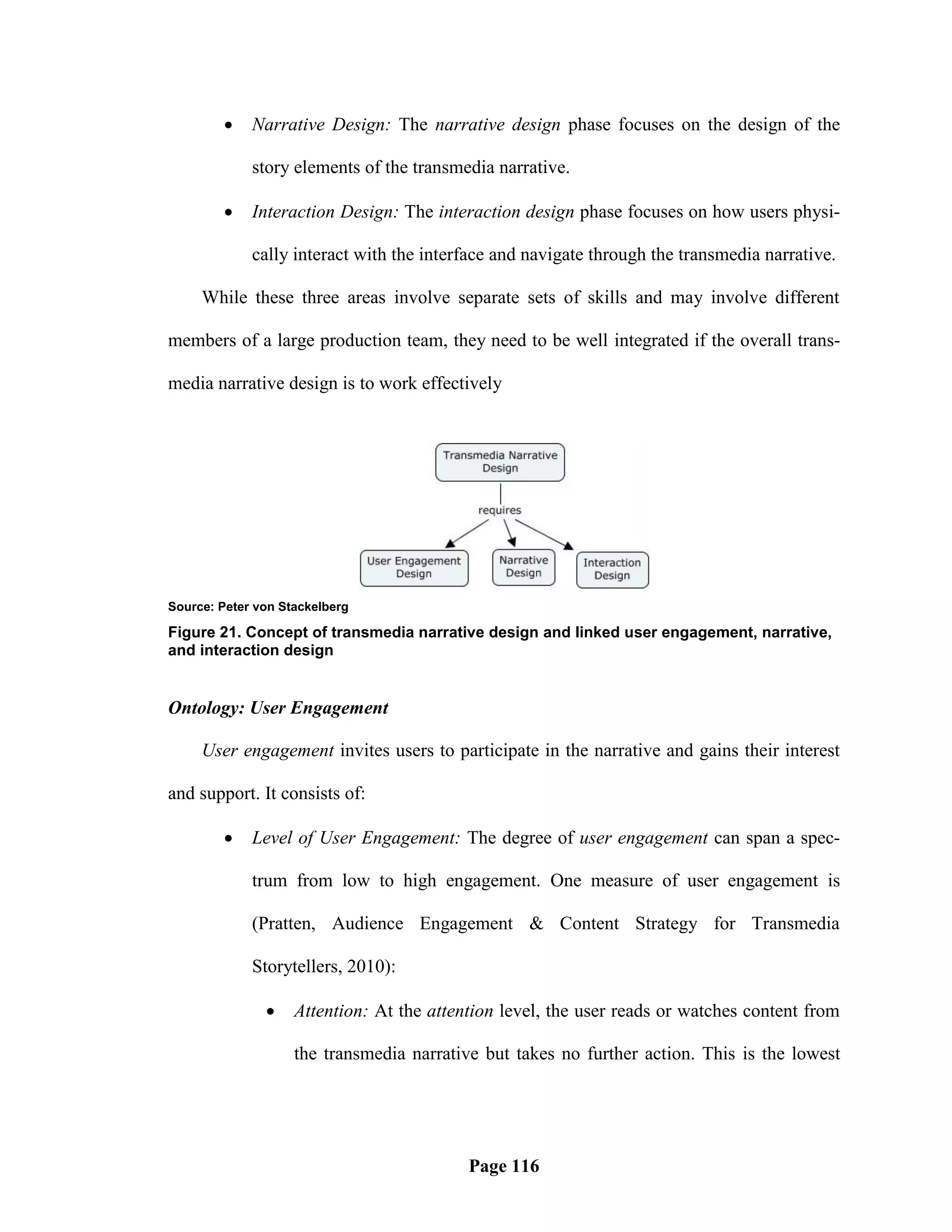     Narrative Design: The narrative design phase focuses on the design of the

             story elements of the transmedia narrative.

            Interaction Design: The interaction design phase focuses on how users physi-

             cally interact with the interface and navigate through the transmedia narrative.

     While these three areas involve separate sets of skills and may involve different

members of a large production team, they need to be well integrated if the overall trans-

media narrative design is to work effectively




Source: Peter von Stackelberg

Figure 21. Concept of transmedia narrative design and linked user engagement, narrative,
and interaction design


Ontology: User Engagement

     User engagement invites users to participate in the narrative and gains their interest

and support. It consists of:

            Level of User Engagement: The degree of user engagement can span a spec-

             trum from low to high engagement. One measure of user engagement is

             (Pratten, Audience Engagement & Content Strategy for Transmedia

             Storytellers, 2010):

                   Attention: At the attention level, the user reads or watches content from

                    the transmedia narrative but takes no further action. This is the lowest




                                           Page 116
 