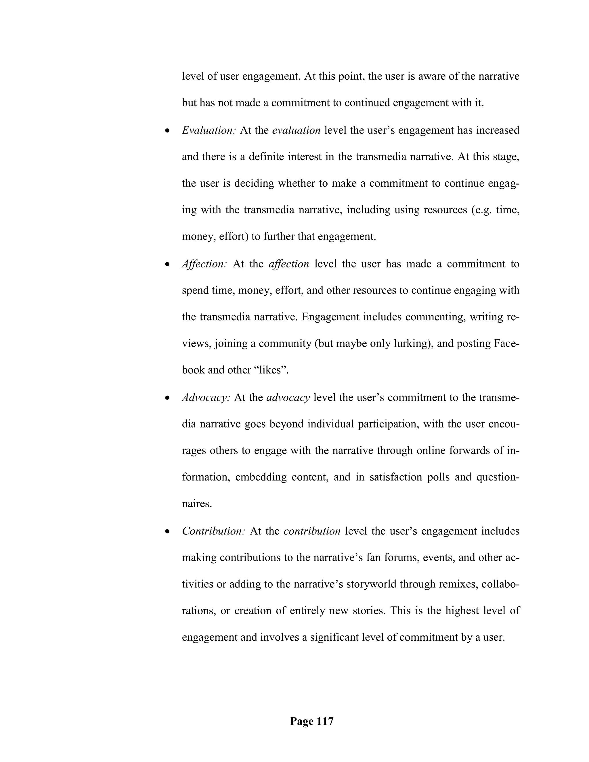 level of user engagement. At this point, the user is aware of the narrative

    but has not made a commitment to continued engagement with it.

   Evaluation: At the evaluation level the user‘s engagement has increased

    and there is a definite interest in the transmedia narrative. At this stage,

    the user is deciding whether to make a commitment to continue engag-

    ing with the transmedia narrative, including using resources (e.g. time,

    money, effort) to further that engagement.

   Affection: At the affection level the user has made a commitment to

    spend time, money, effort, and other resources to continue engaging with

    the transmedia narrative. Engagement includes commenting, writing re-

    views, joining a community (but maybe only lurking), and posting Face-

    book and other ―likes‖.

   Advocacy: At the advocacy level the user‘s commitment to the transme-

    dia narrative goes beyond individual participation, with the user encou-

    rages others to engage with the narrative through online forwards of in-

    formation, embedding content, and in satisfaction polls and question-

    naires.

   Contribution: At the contribution level the user‘s engagement includes

    making contributions to the narrative‘s fan forums, events, and other ac-

    tivities or adding to the narrative‘s storyworld through remixes, collabo-

    rations, or creation of entirely new stories. This is the highest level of

    engagement and involves a significant level of commitment by a user.




                              Page 117
 
