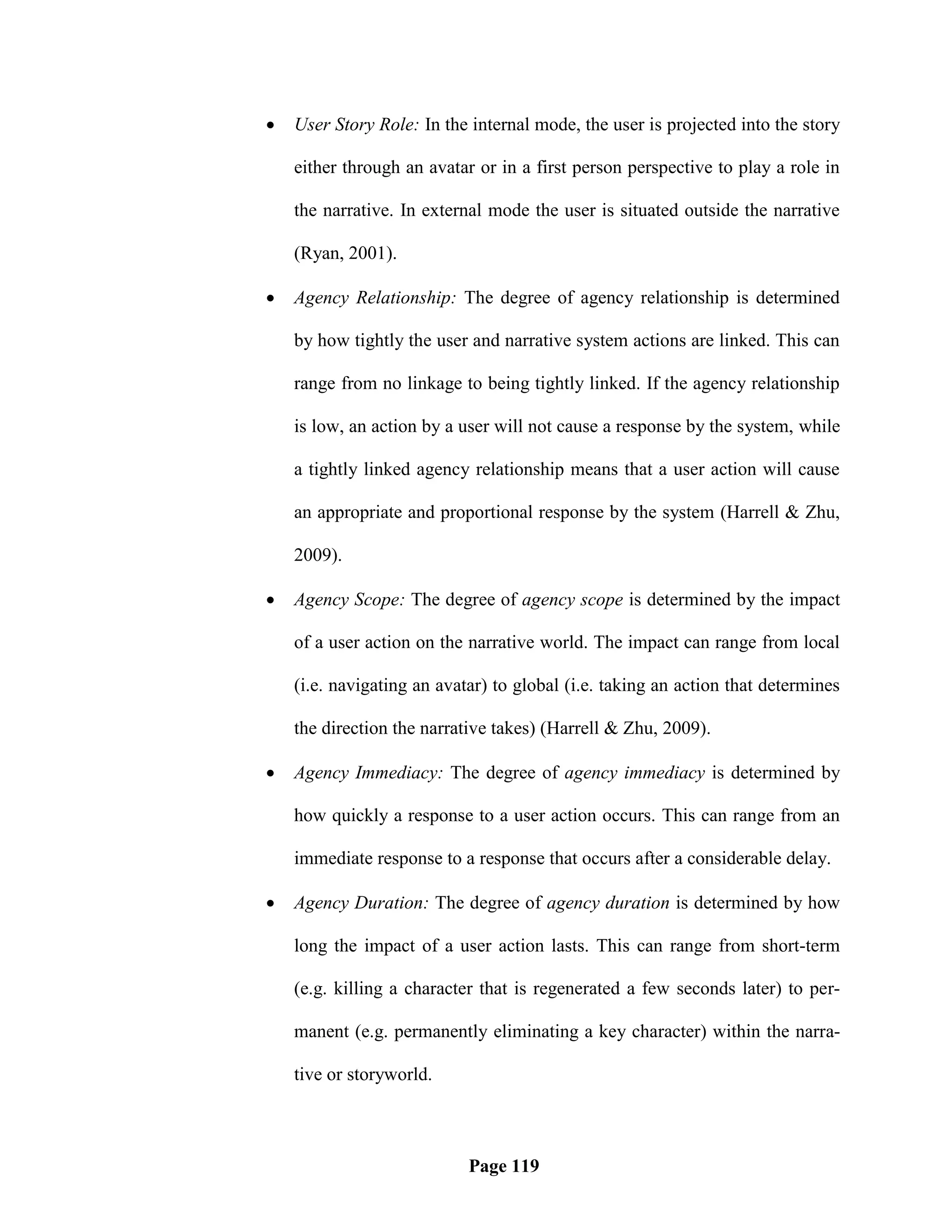    User Story Role: In the internal mode, the user is projected into the story

    either through an avatar or in a first person perspective to play a role in

    the narrative. In external mode the user is situated outside the narrative

    (Ryan, 2001).

   Agency Relationship: The degree of agency relationship is determined

    by how tightly the user and narrative system actions are linked. This can

    range from no linkage to being tightly linked. If the agency relationship

    is low, an action by a user will not cause a response by the system, while

    a tightly linked agency relationship means that a user action will cause

    an appropriate and proportional response by the system (Harrell & Zhu,

    2009).

   Agency Scope: The degree of agency scope is determined by the impact

    of a user action on the narrative world. The impact can range from local

    (i.e. navigating an avatar) to global (i.e. taking an action that determines

    the direction the narrative takes) (Harrell & Zhu, 2009).

   Agency Immediacy: The degree of agency immediacy is determined by

    how quickly a response to a user action occurs. This can range from an

    immediate response to a response that occurs after a considerable delay.

   Agency Duration: The degree of agency duration is determined by how

    long the impact of a user action lasts. This can range from short-term

    (e.g. killing a character that is regenerated a few seconds later) to per-

    manent (e.g. permanently eliminating a key character) within the narra-

    tive or storyworld.



                            Page 119
 