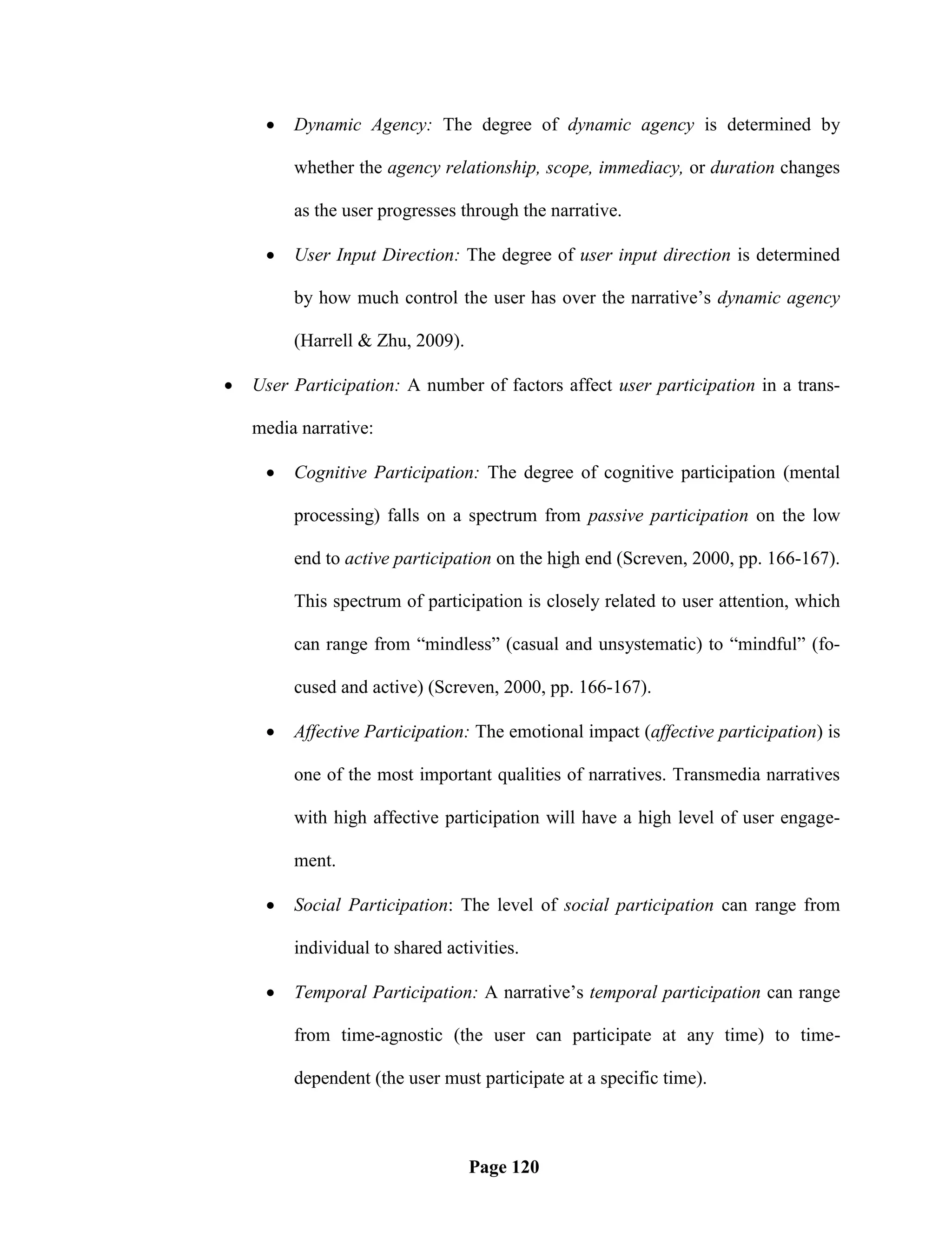    Dynamic Agency: The degree of dynamic agency is determined by

         whether the agency relationship, scope, immediacy, or duration changes

         as the user progresses through the narrative.

        User Input Direction: The degree of user input direction is determined

         by how much control the user has over the narrative‘s dynamic agency

         (Harrell & Zhu, 2009).

   User Participation: A number of factors affect user participation in a trans-

    media narrative:

        Cognitive Participation: The degree of cognitive participation (mental

         processing) falls on a spectrum from passive participation on the low

         end to active participation on the high end (Screven, 2000, pp. 166-167).

         This spectrum of participation is closely related to user attention, which

         can range from ―mindless‖ (casual and unsystematic) to ―mindful‖ (fo-

         cused and active) (Screven, 2000, pp. 166-167).

        Affective Participation: The emotional impact (affective participation) is

         one of the most important qualities of narratives. Transmedia narratives

         with high affective participation will have a high level of user engage-

         ment.

        Social Participation: The level of social participation can range from

         individual to shared activities.

        Temporal Participation: A narrative‘s temporal participation can range

         from time-agnostic (the user can participate at any time) to time-

         dependent (the user must participate at a specific time).



                                  Page 120
 
