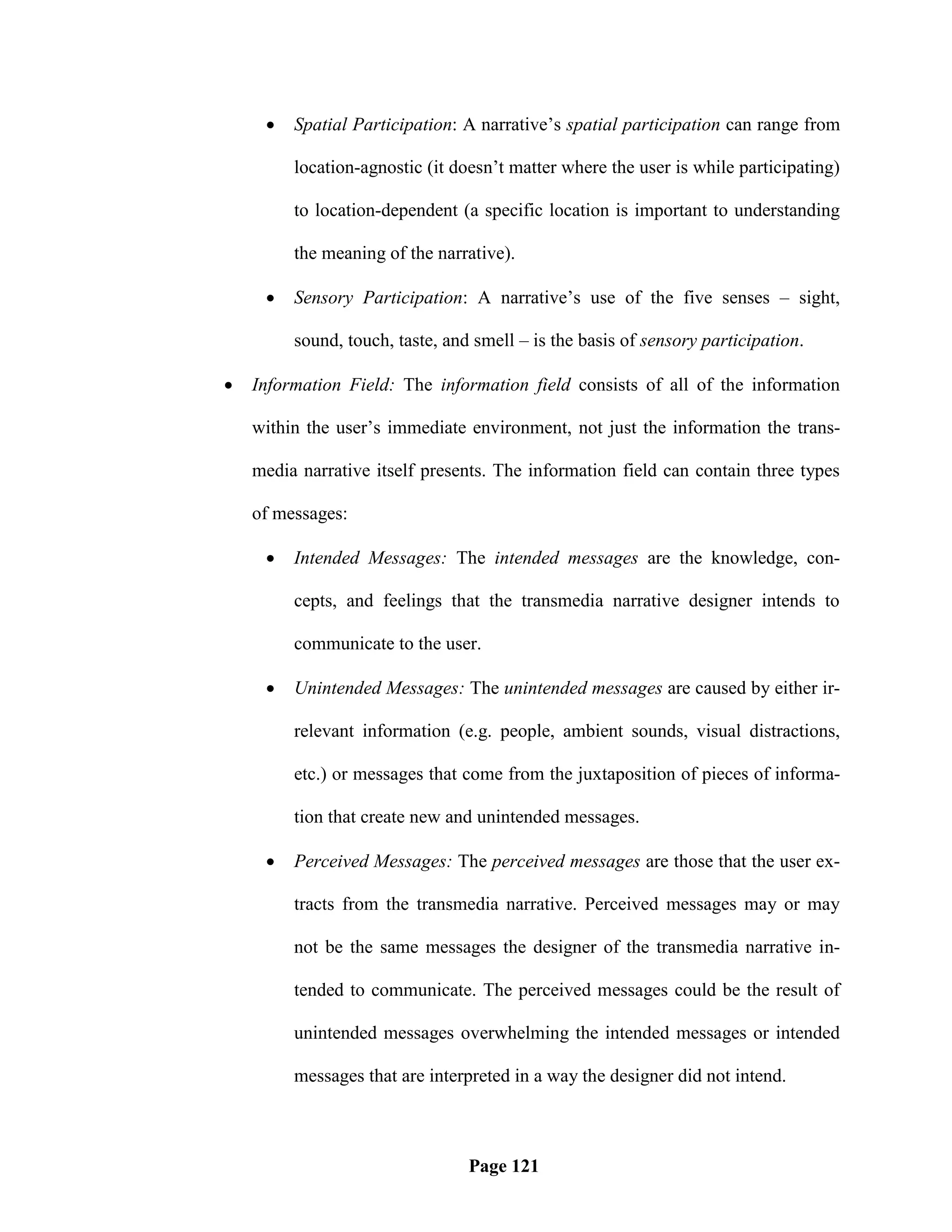    Spatial Participation: A narrative‘s spatial participation can range from

         location-agnostic (it doesn‘t matter where the user is while participating)

         to location-dependent (a specific location is important to understanding

         the meaning of the narrative).

        Sensory Participation: A narrative‘s use of the five senses – sight,

         sound, touch, taste, and smell – is the basis of sensory participation.

   Information Field: The information field consists of all of the information

    within the user‘s immediate environment, not just the information the trans-

    media narrative itself presents. The information field can contain three types

    of messages:

        Intended Messages: The intended messages are the knowledge, con-

         cepts, and feelings that the transmedia narrative designer intends to

         communicate to the user.

        Unintended Messages: The unintended messages are caused by either ir-

         relevant information (e.g. people, ambient sounds, visual distractions,

         etc.) or messages that come from the juxtaposition of pieces of informa-

         tion that create new and unintended messages.

        Perceived Messages: The perceived messages are those that the user ex-

         tracts from the transmedia narrative. Perceived messages may or may

         not be the same messages the designer of the transmedia narrative in-

         tended to communicate. The perceived messages could be the result of

         unintended messages overwhelming the intended messages or intended

         messages that are interpreted in a way the designer did not intend.



                                 Page 121
 