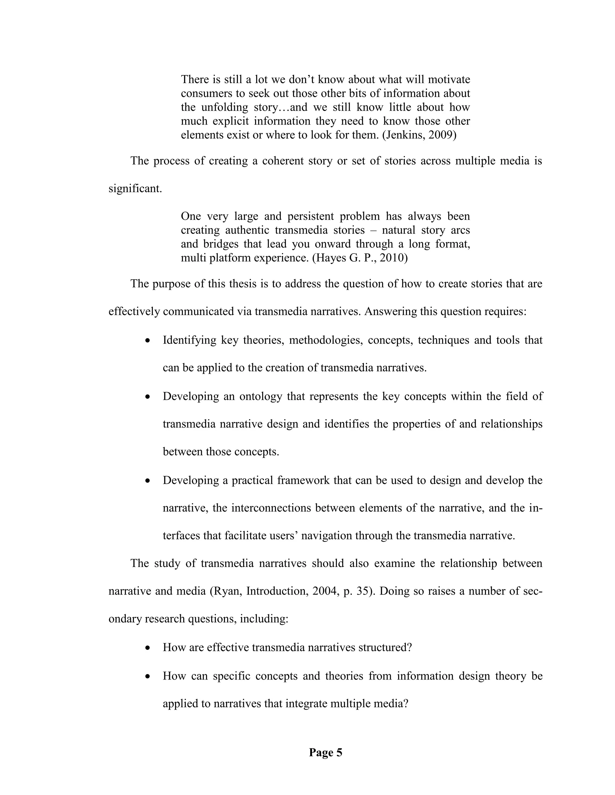 There is still a lot we don‘t know about what will motivate
                  consumers to seek out those other bits of information about
                  the unfolding story…and we still know little about how
                  much explicit information they need to know those other
                  elements exist or where to look for them. (Jenkins, 2009)

    The process of creating a coherent story or set of stories across multiple media is

significant.

                  One very large and persistent problem has always been
                  creating authentic transmedia stories – natural story arcs
                  and bridges that lead you onward through a long format,
                  multi platform experience. (Hayes G. P., 2010)

    The purpose of this thesis is to address the question of how to create stories that are

effectively communicated via transmedia narratives. Answering this question requires:

              Identifying key theories, methodologies, concepts, techniques and tools that

               can be applied to the creation of transmedia narratives.

              Developing an ontology that represents the key concepts within the field of

               transmedia narrative design and identifies the properties of and relationships

               between those concepts.

              Developing a practical framework that can be used to design and develop the

               narrative, the interconnections between elements of the narrative, and the in-

               terfaces that facilitate users‘ navigation through the transmedia narrative.

    The study of transmedia narratives should also examine the relationship between

narrative and media (Ryan, Introduction, 2004, p. 35). Doing so raises a number of sec-

ondary research questions, including:

              How are effective transmedia narratives structured?

              How can specific concepts and theories from information design theory be

               applied to narratives that integrate multiple media?



                                              Page 5
 