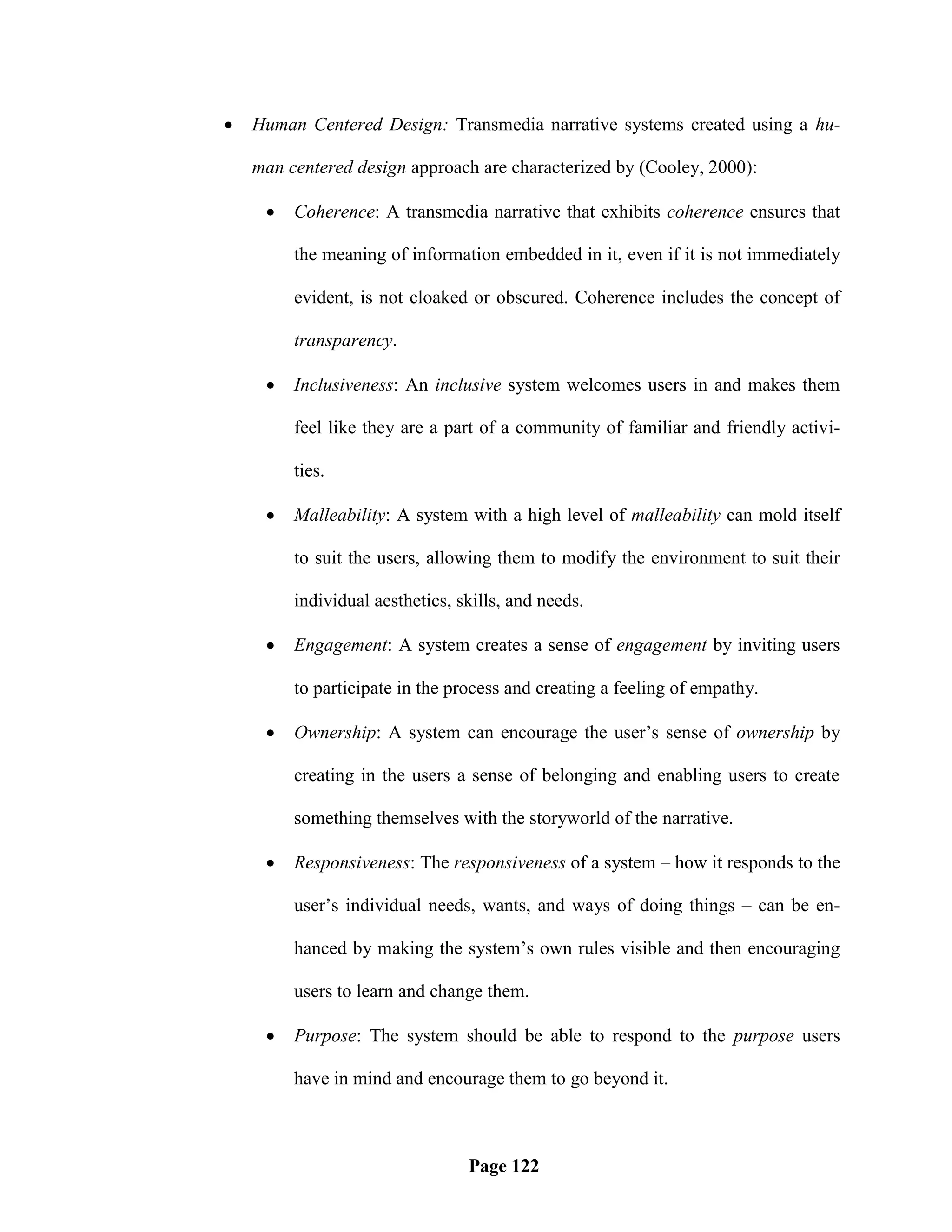    Human Centered Design: Transmedia narrative systems created using a hu-

    man centered design approach are characterized by (Cooley, 2000):

        Coherence: A transmedia narrative that exhibits coherence ensures that

         the meaning of information embedded in it, even if it is not immediately

         evident, is not cloaked or obscured. Coherence includes the concept of

         transparency.

        Inclusiveness: An inclusive system welcomes users in and makes them

         feel like they are a part of a community of familiar and friendly activi-

         ties.

        Malleability: A system with a high level of malleability can mold itself

         to suit the users, allowing them to modify the environment to suit their

         individual aesthetics, skills, and needs.

        Engagement: A system creates a sense of engagement by inviting users

         to participate in the process and creating a feeling of empathy.

        Ownership: A system can encourage the user‘s sense of ownership by

         creating in the users a sense of belonging and enabling users to create

         something themselves with the storyworld of the narrative.

        Responsiveness: The responsiveness of a system – how it responds to the

         user‘s individual needs, wants, and ways of doing things – can be en-

         hanced by making the system‘s own rules visible and then encouraging

         users to learn and change them.

        Purpose: The system should be able to respond to the purpose users

         have in mind and encourage them to go beyond it.



                                 Page 122
 