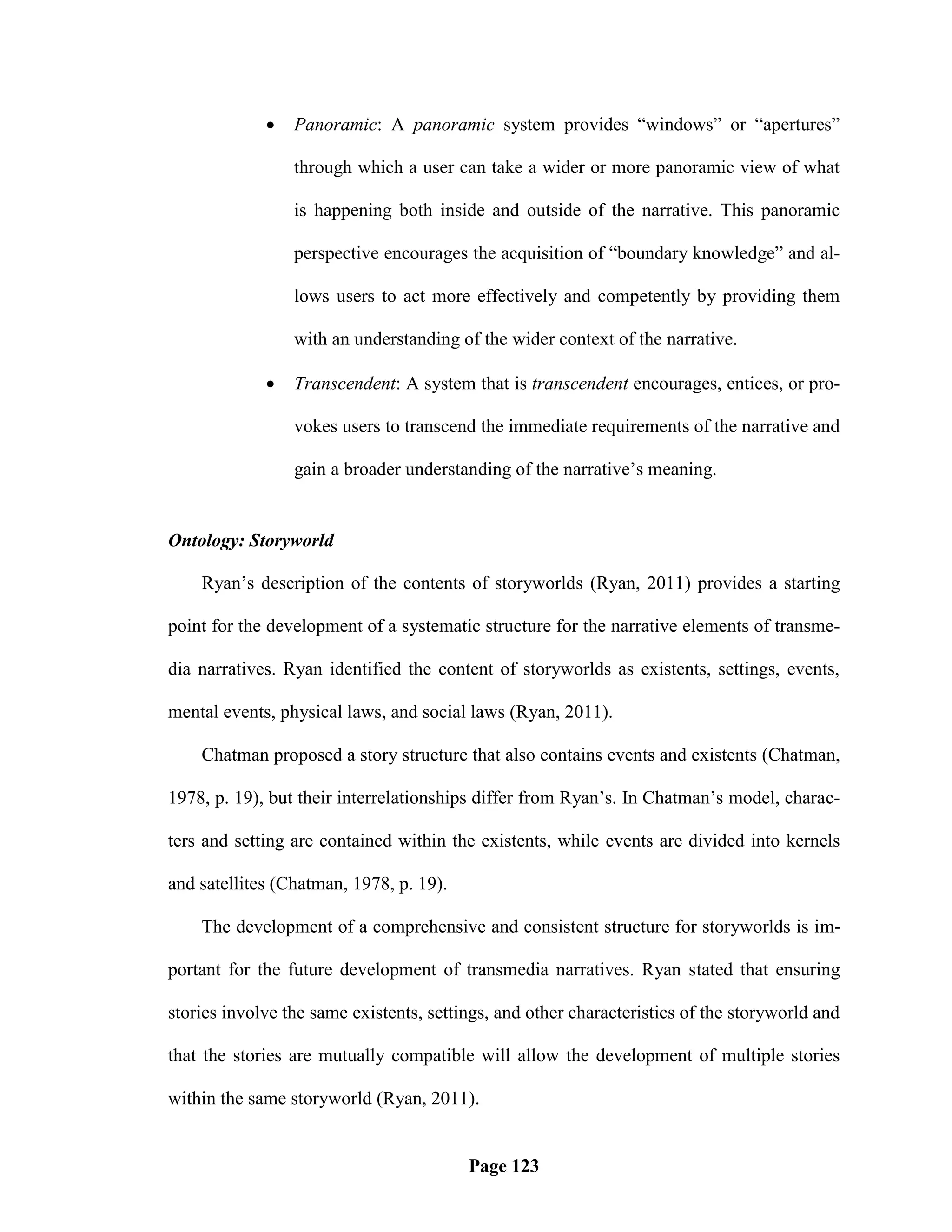    Panoramic: A panoramic system provides ―windows‖ or ―apertures‖

                 through which a user can take a wider or more panoramic view of what

                 is happening both inside and outside of the narrative. This panoramic

                 perspective encourages the acquisition of ―boundary knowledge‖ and al-

                 lows users to act more effectively and competently by providing them

                 with an understanding of the wider context of the narrative.

                Transcendent: A system that is transcendent encourages, entices, or pro-

                 vokes users to transcend the immediate requirements of the narrative and

                 gain a broader understanding of the narrative‘s meaning.


Ontology: Storyworld

    Ryan‘s description of the contents of storyworlds (Ryan, 2011) provides a starting

point for the development of a systematic structure for the narrative elements of transme-

dia narratives. Ryan identified the content of storyworlds as existents, settings, events,

mental events, physical laws, and social laws (Ryan, 2011).

    Chatman proposed a story structure that also contains events and existents (Chatman,

1978, p. 19), but their interrelationships differ from Ryan‘s. In Chatman‘s model, charac-

ters and setting are contained within the existents, while events are divided into kernels

and satellites (Chatman, 1978, p. 19).

    The development of a comprehensive and consistent structure for storyworlds is im-

portant for the future development of transmedia narratives. Ryan stated that ensuring

stories involve the same existents, settings, and other characteristics of the storyworld and

that the stories are mutually compatible will allow the development of multiple stories

within the same storyworld (Ryan, 2011).


                                         Page 123
 