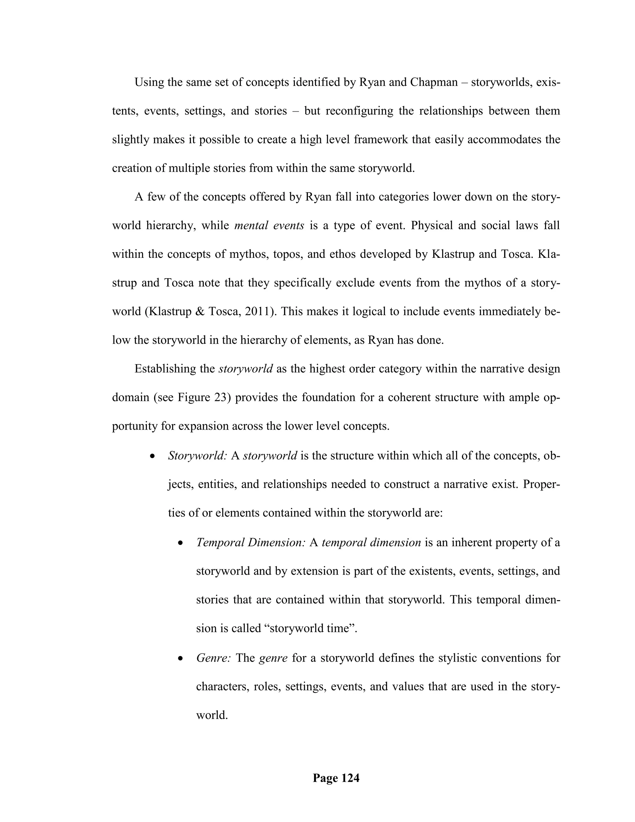 Using the same set of concepts identified by Ryan and Chapman – storyworlds, exis-

tents, events, settings, and stories – but reconfiguring the relationships between them

slightly makes it possible to create a high level framework that easily accommodates the

creation of multiple stories from within the same storyworld.

    A few of the concepts offered by Ryan fall into categories lower down on the story-

world hierarchy, while mental events is a type of event. Physical and social laws fall

within the concepts of mythos, topos, and ethos developed by Klastrup and Tosca. Kla-

strup and Tosca note that they specifically exclude events from the mythos of a story-

world (Klastrup & Tosca, 2011). This makes it logical to include events immediately be-

low the storyworld in the hierarchy of elements, as Ryan has done.

    Establishing the storyworld as the highest order category within the narrative design

domain (see Figure 23) provides the foundation for a coherent structure with ample op-

portunity for expansion across the lower level concepts.

          Storyworld: A storyworld is the structure within which all of the concepts, ob-

           jects, entities, and relationships needed to construct a narrative exist. Proper-

           ties of or elements contained within the storyworld are:

                Temporal Dimension: A temporal dimension is an inherent property of a

                 storyworld and by extension is part of the existents, events, settings, and

                 stories that are contained within that storyworld. This temporal dimen-

                 sion is called ―storyworld time‖.

                Genre: The genre for a storyworld defines the stylistic conventions for

                 characters, roles, settings, events, and values that are used in the story-

                 world.




                                        Page 124
 
