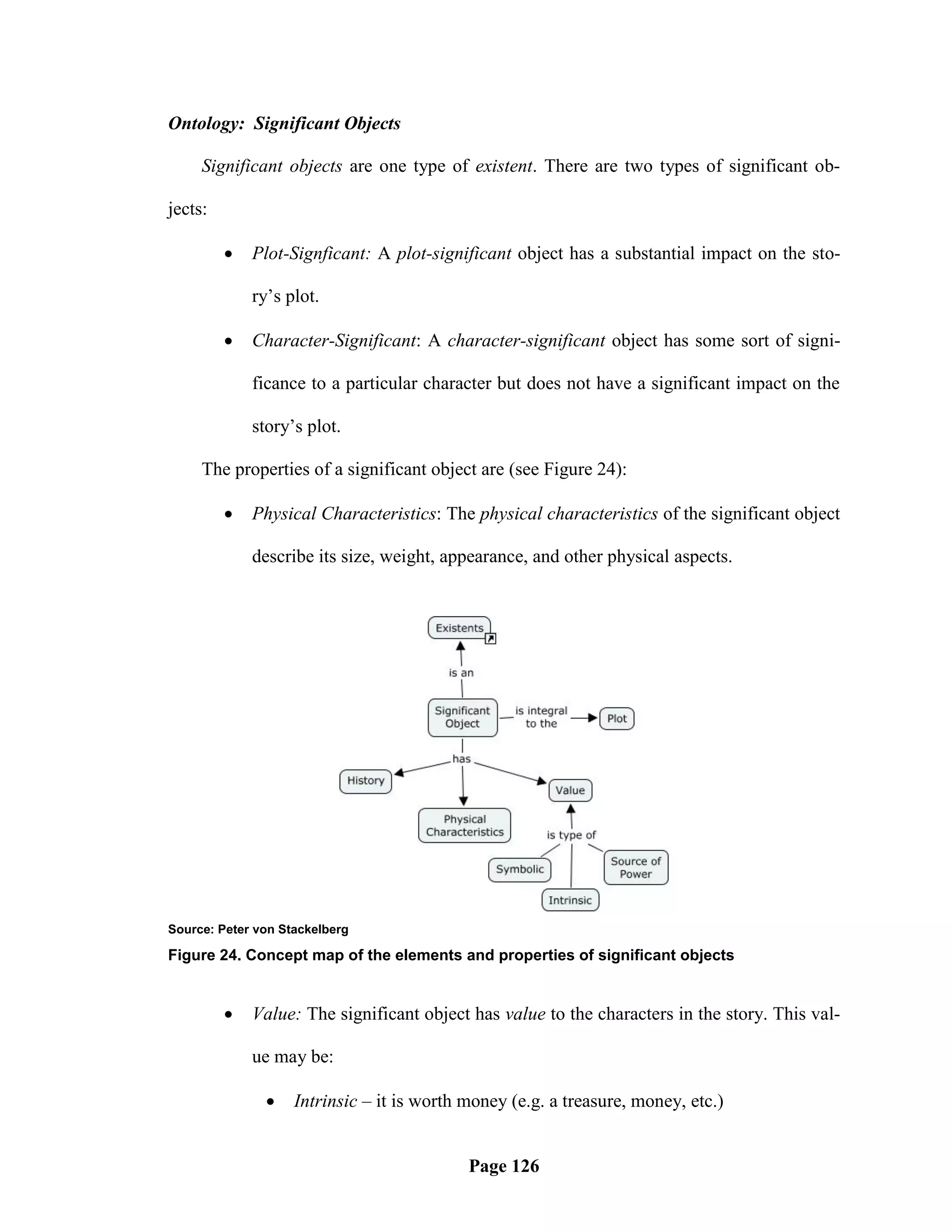 Ontology: Significant Objects

     Significant objects are one type of existent. There are two types of significant ob-

jects:

            Plot-Signficant: A plot-significant object has a substantial impact on the sto-

             ry‘s plot.

            Character-Significant: A character-significant object has some sort of signi-

             ficance to a particular character but does not have a significant impact on the

             story‘s plot.

     The properties of a significant object are (see Figure 24):

            Physical Characteristics: The physical characteristics of the significant object

             describe its size, weight, appearance, and other physical aspects.




Source: Peter von Stackelberg

Figure 24. Concept map of the elements and properties of significant objects


            Value: The significant object has value to the characters in the story. This val-

             ue may be:

                   Intrinsic – it is worth money (e.g. a treasure, money, etc.)


                                            Page 126
 
