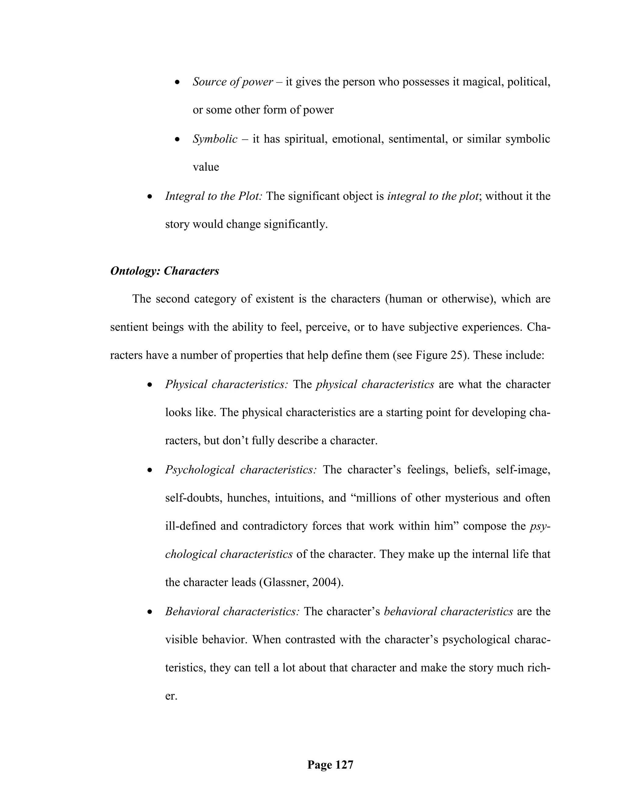    Source of power – it gives the person who possesses it magical, political,

                 or some other form of power

                Symbolic – it has spiritual, emotional, sentimental, or similar symbolic

                 value

          Integral to the Plot: The significant object is integral to the plot; without it the

           story would change significantly.


Ontology: Characters

    The second category of existent is the characters (human or otherwise), which are

sentient beings with the ability to feel, perceive, or to have subjective experiences. Cha-

racters have a number of properties that help define them (see Figure 25). These include:

          Physical characteristics: The physical characteristics are what the character

           looks like. The physical characteristics are a starting point for developing cha-

           racters, but don‘t fully describe a character.

          Psychological characteristics: The character‘s feelings, beliefs, self-image,

           self-doubts, hunches, intuitions, and ―millions of other mysterious and often

           ill-defined and contradictory forces that work within him‖ compose the psy-

           chological characteristics of the character. They make up the internal life that

           the character leads (Glassner, 2004).

          Behavioral characteristics: The character‘s behavioral characteristics are the

           visible behavior. When contrasted with the character‘s psychological charac-

           teristics, they can tell a lot about that character and make the story much rich-

           er.




                                         Page 127
 