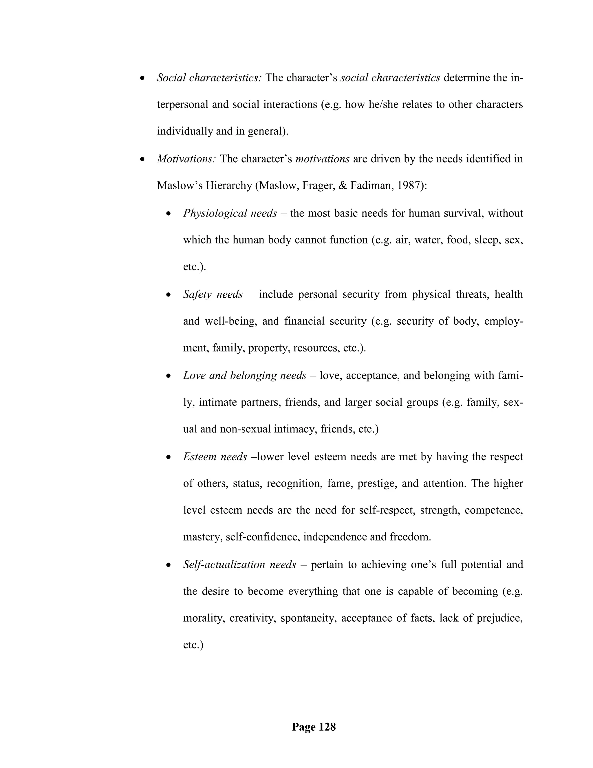    Social characteristics: The character‘s social characteristics determine the in-

    terpersonal and social interactions (e.g. how he/she relates to other characters

    individually and in general).

   Motivations: The character‘s motivations are driven by the needs identified in

    Maslow‘s Hierarchy (Maslow, Frager, & Fadiman, 1987):

        Physiological needs – the most basic needs for human survival, without

         which the human body cannot function (e.g. air, water, food, sleep, sex,

         etc.).

        Safety needs – include personal security from physical threats, health

         and well-being, and financial security (e.g. security of body, employ-

         ment, family, property, resources, etc.).

        Love and belonging needs – love, acceptance, and belonging with fami-

         ly, intimate partners, friends, and larger social groups (e.g. family, sex-

         ual and non-sexual intimacy, friends, etc.)

        Esteem needs –lower level esteem needs are met by having the respect

         of others, status, recognition, fame, prestige, and attention. The higher

         level esteem needs are the need for self-respect, strength, competence,

         mastery, self-confidence, independence and freedom.

        Self-actualization needs – pertain to achieving one‘s full potential and

         the desire to become everything that one is capable of becoming (e.g.

         morality, creativity, spontaneity, acceptance of facts, lack of prejudice,

         etc.)




                                    Page 128
 