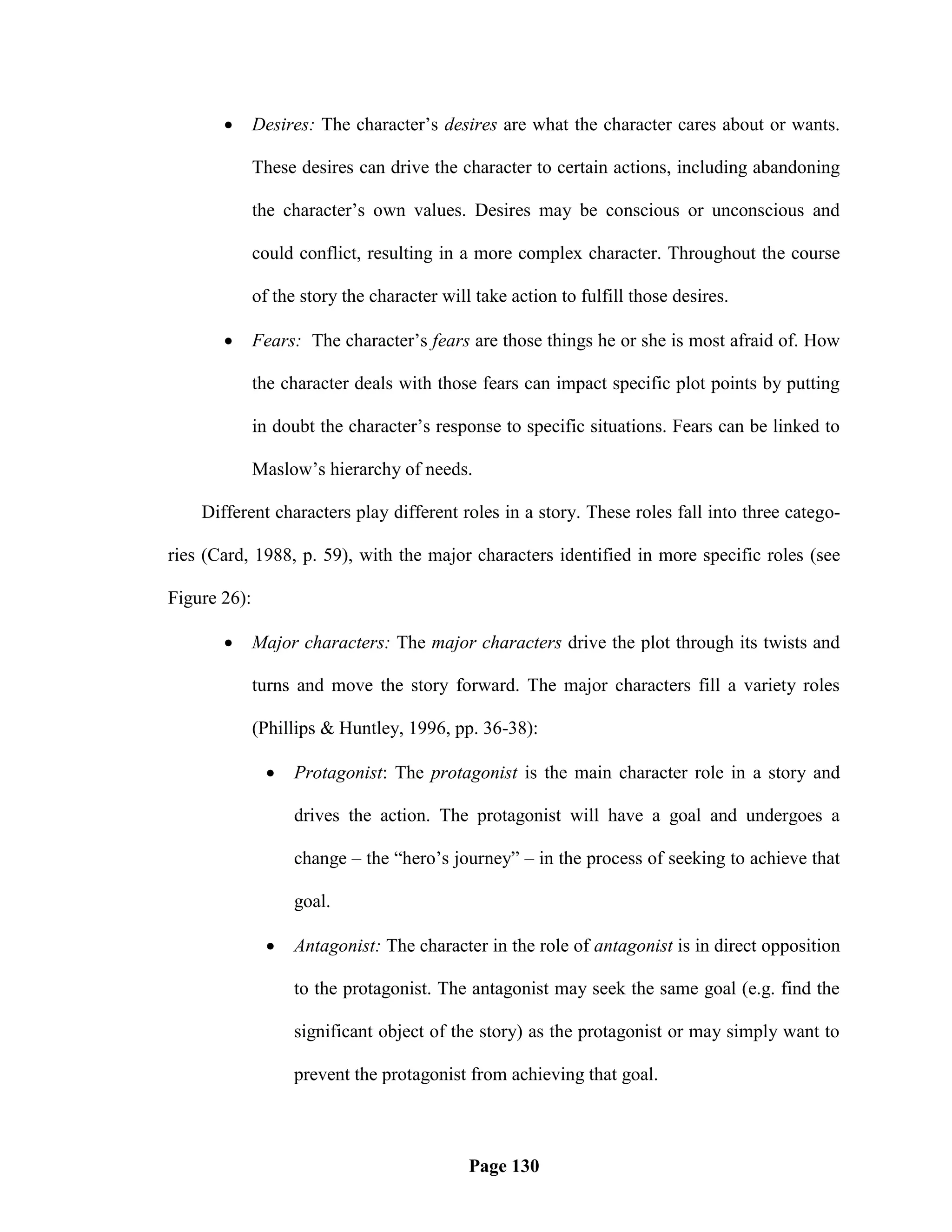       Desires: The character‘s desires are what the character cares about or wants.

              These desires can drive the character to certain actions, including abandoning

              the character‘s own values. Desires may be conscious or unconscious and

              could conflict, resulting in a more complex character. Throughout the course

              of the story the character will take action to fulfill those desires.

             Fears: The character‘s fears are those things he or she is most afraid of. How

              the character deals with those fears can impact specific plot points by putting

              in doubt the character‘s response to specific situations. Fears can be linked to

              Maslow‘s hierarchy of needs.

    Different characters play different roles in a story. These roles fall into three catego-

ries (Card, 1988, p. 59), with the major characters identified in more specific roles (see

Figure 26):

             Major characters: The major characters drive the plot through its twists and

              turns and move the story forward. The major characters fill a variety roles

              (Phillips & Huntley, 1996, pp. 36-38):

                   Protagonist: The protagonist is the main character role in a story and

                    drives the action. The protagonist will have a goal and undergoes a

                    change – the ―hero‘s journey‖ – in the process of seeking to achieve that

                    goal.

                   Antagonist: The character in the role of antagonist is in direct opposition

                    to the protagonist. The antagonist may seek the same goal (e.g. find the

                    significant object of the story) as the protagonist or may simply want to

                    prevent the protagonist from achieving that goal.



                                             Page 130
 