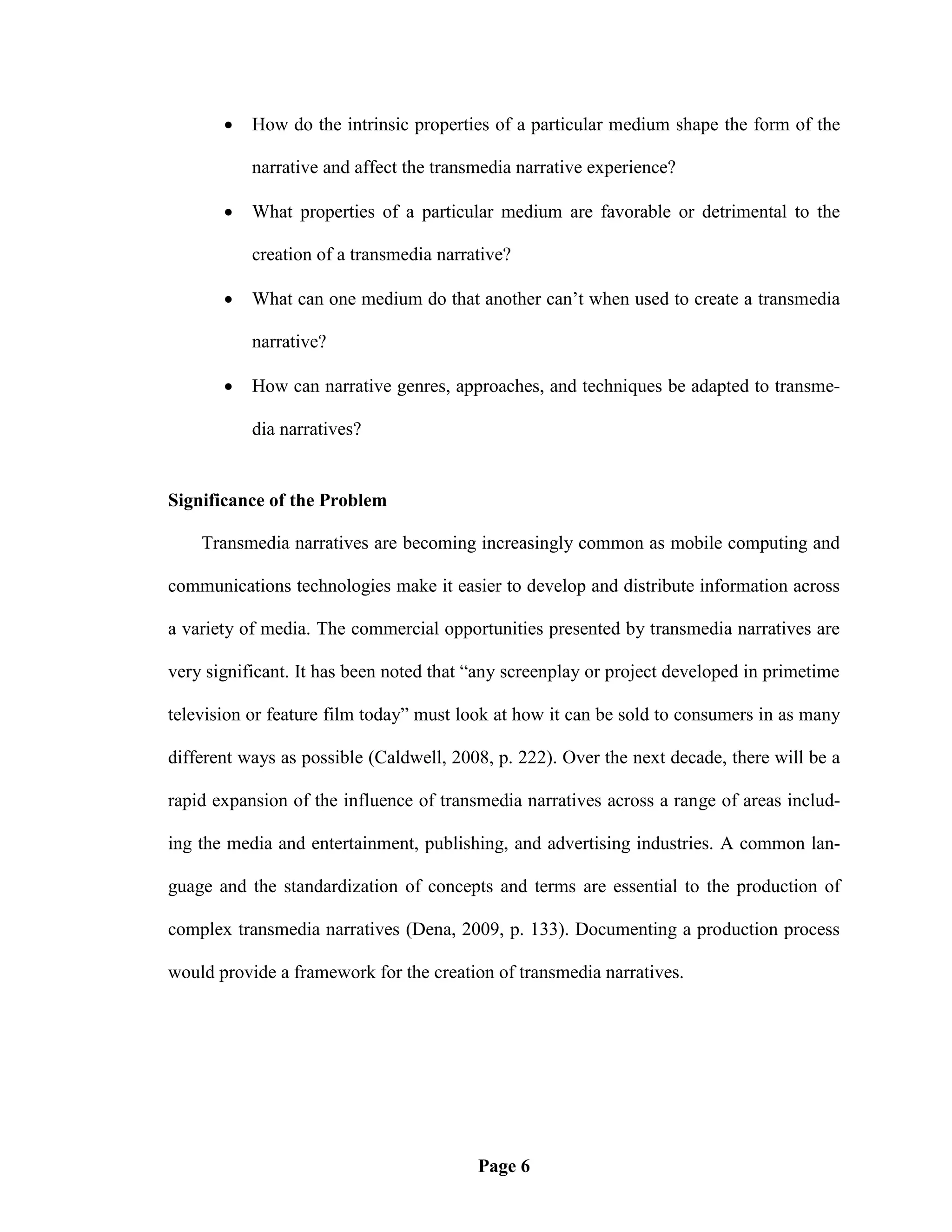    How do the intrinsic properties of a particular medium shape the form of the

           narrative and affect the transmedia narrative experience?

          What properties of a particular medium are favorable or detrimental to the

           creation of a transmedia narrative?

          What can one medium do that another can‘t when used to create a transmedia

           narrative?

          How can narrative genres, approaches, and techniques be adapted to transme-

           dia narratives?


Significance of the Problem

    Transmedia narratives are becoming increasingly common as mobile computing and

communications technologies make it easier to develop and distribute information across

a variety of media. The commercial opportunities presented by transmedia narratives are

very significant. It has been noted that ―any screenplay or project developed in primetime

television or feature film today‖ must look at how it can be sold to consumers in as many

different ways as possible (Caldwell, 2008, p. 222). Over the next decade, there will be a

rapid expansion of the influence of transmedia narratives across a range of areas includ-

ing the media and entertainment, publishing, and advertising industries. A common lan-

guage and the standardization of concepts and terms are essential to the production of

complex transmedia narratives (Dena, 2009, p. 133). Documenting a production process

would provide a framework for the creation of transmedia narratives.




                                         Page 6
 