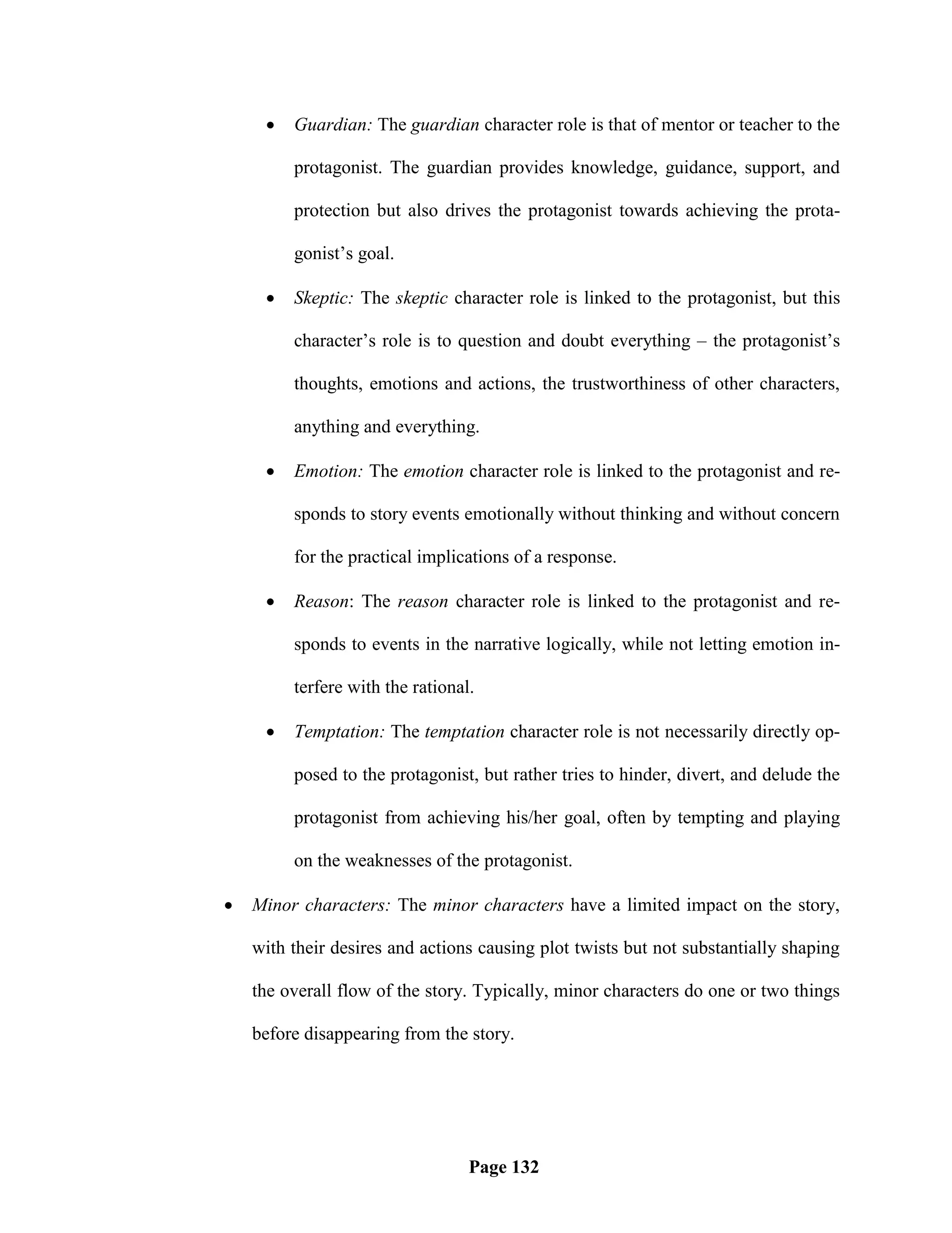    Guardian: The guardian character role is that of mentor or teacher to the

         protagonist. The guardian provides knowledge, guidance, support, and

         protection but also drives the protagonist towards achieving the prota-

         gonist‘s goal.

        Skeptic: The skeptic character role is linked to the protagonist, but this

         character‘s role is to question and doubt everything – the protagonist‘s

         thoughts, emotions and actions, the trustworthiness of other characters,

         anything and everything.

        Emotion: The emotion character role is linked to the protagonist and re-

         sponds to story events emotionally without thinking and without concern

         for the practical implications of a response.

        Reason: The reason character role is linked to the protagonist and re-

         sponds to events in the narrative logically, while not letting emotion in-

         terfere with the rational.

        Temptation: The temptation character role is not necessarily directly op-

         posed to the protagonist, but rather tries to hinder, divert, and delude the

         protagonist from achieving his/her goal, often by tempting and playing

         on the weaknesses of the protagonist.

   Minor characters: The minor characters have a limited impact on the story,

    with their desires and actions causing plot twists but not substantially shaping

    the overall flow of the story. Typically, minor characters do one or two things

    before disappearing from the story.




                                  Page 132
 