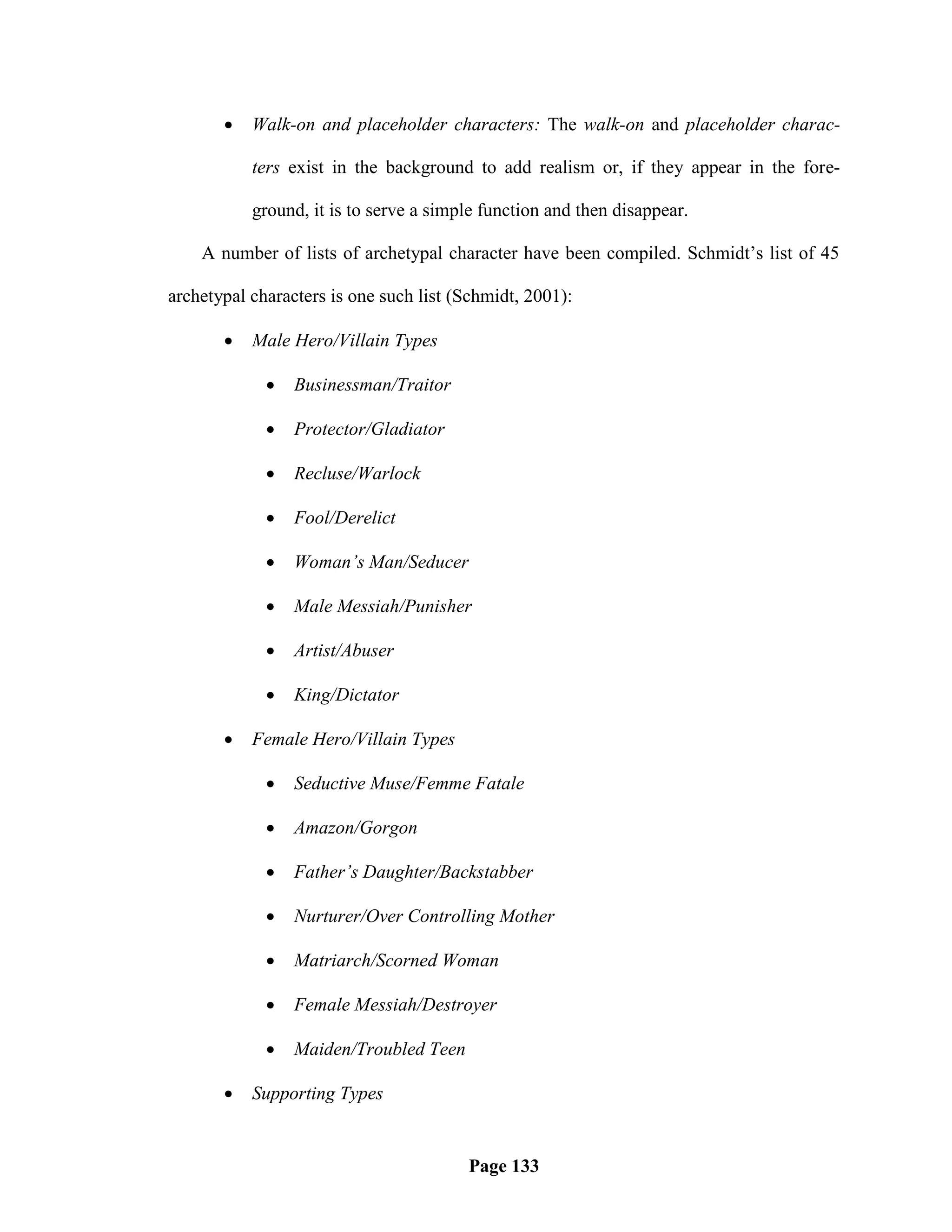    Walk-on and placeholder characters: The walk-on and placeholder charac-

           ters exist in the background to add realism or, if they appear in the fore-

           ground, it is to serve a simple function and then disappear.

    A number of lists of archetypal character have been compiled. Schmidt‘s list of 45

archetypal characters is one such list (Schmidt, 2001):

          Male Hero/Villain Types

                Businessman/Traitor

                Protector/Gladiator

                Recluse/Warlock

                Fool/Derelict

                Woman’s Man/Seducer

                Male Messiah/Punisher

                Artist/Abuser

                King/Dictator

          Female Hero/Villain Types

                Seductive Muse/Femme Fatale

                Amazon/Gorgon

                Father’s Daughter/Backstabber

                Nurturer/Over Controlling Mother

                Matriarch/Scorned Woman

                Female Messiah/Destroyer

                Maiden/Troubled Teen

          Supporting Types


                                        Page 133
 