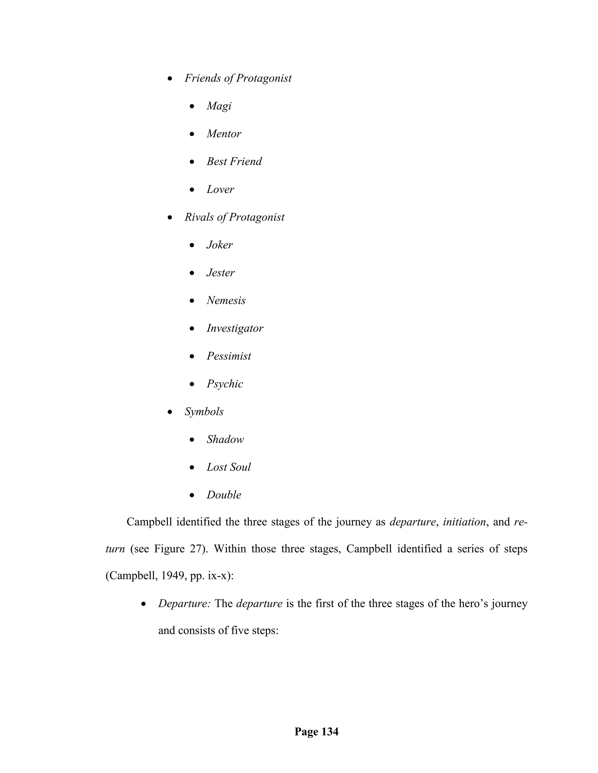    Friends of Protagonist

                    Magi

                    Mentor

                    Best Friend

                    Lover

               Rivals of Protagonist

                    Joker

                    Jester

                    Nemesis

                    Investigator

                    Pessimist

                    Psychic

               Symbols

                    Shadow

                    Lost Soul

                    Double

    Campbell identified the three stages of the journey as departure, initiation, and re-

turn (see Figure 27). Within those three stages, Campbell identified a series of steps

(Campbell, 1949, pp. ix-x):

          Departure: The departure is the first of the three stages of the hero‘s journey

           and consists of five steps:




                                         Page 134
 