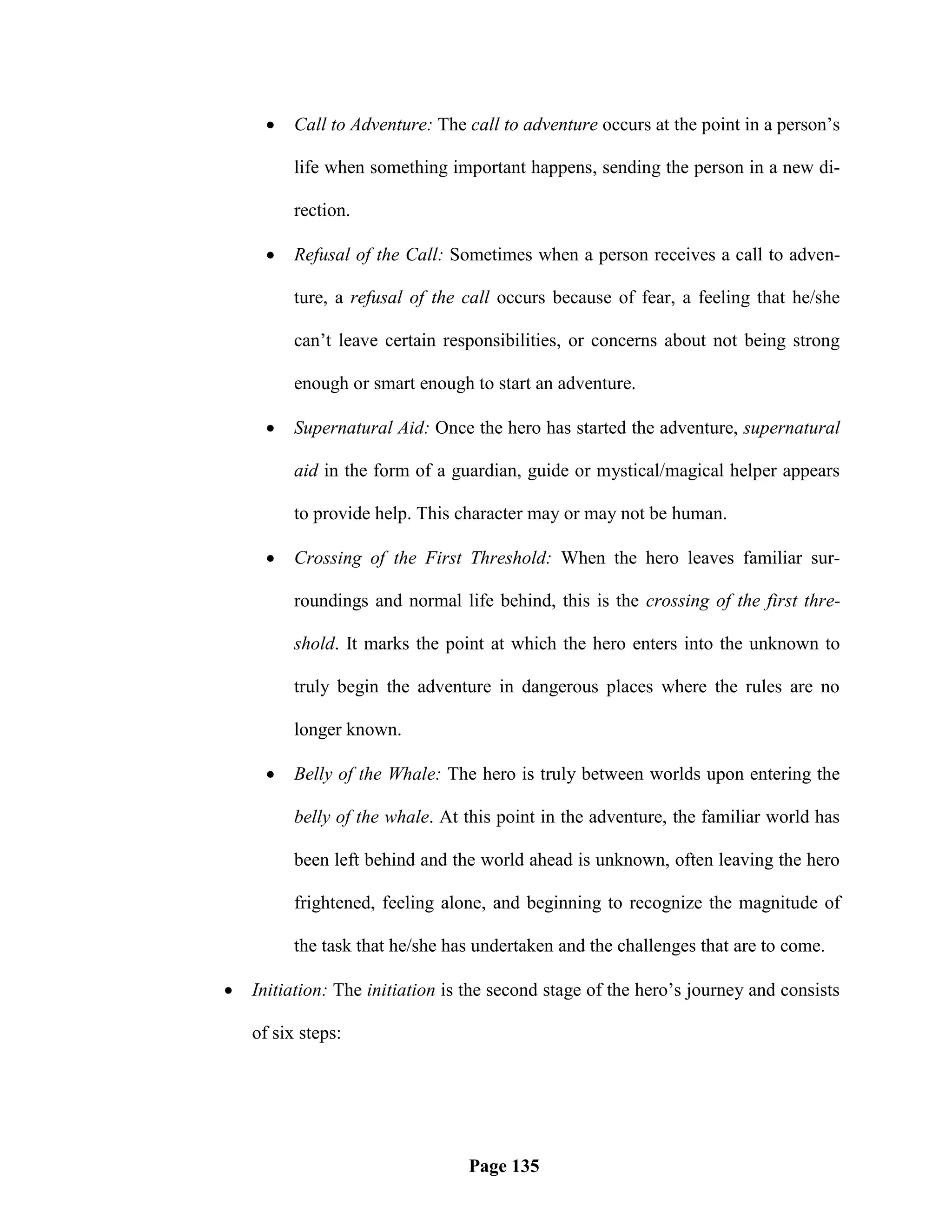    Call to Adventure: The call to adventure occurs at the point in a person‘s

          life when something important happens, sending the person in a new di-

          rection.

         Refusal of the Call: Sometimes when a person receives a call to adven-

          ture, a refusal of the call occurs because of fear, a feeling that he/she

          can‘t leave certain responsibilities, or concerns about not being strong

          enough or smart enough to start an adventure.

         Supernatural Aid: Once the hero has started the adventure, supernatural

          aid in the form of a guardian, guide or mystical/magical helper appears

          to provide help. This character may or may not be human.

         Crossing of the First Threshold: When the hero leaves familiar sur-

          roundings and normal life behind, this is the crossing of the first thre-

          shold. It marks the point at which the hero enters into the unknown to

          truly begin the adventure in dangerous places where the rules are no

          longer known.

         Belly of the Whale: The hero is truly between worlds upon entering the

          belly of the whale. At this point in the adventure, the familiar world has

          been left behind and the world ahead is unknown, often leaving the hero

          frightened, feeling alone, and beginning to recognize the magnitude of

          the task that he/she has undertaken and the challenges that are to come.

   Initiation: The initiation is the second stage of the hero‘s journey and consists

    of six steps:




                                 Page 135
 