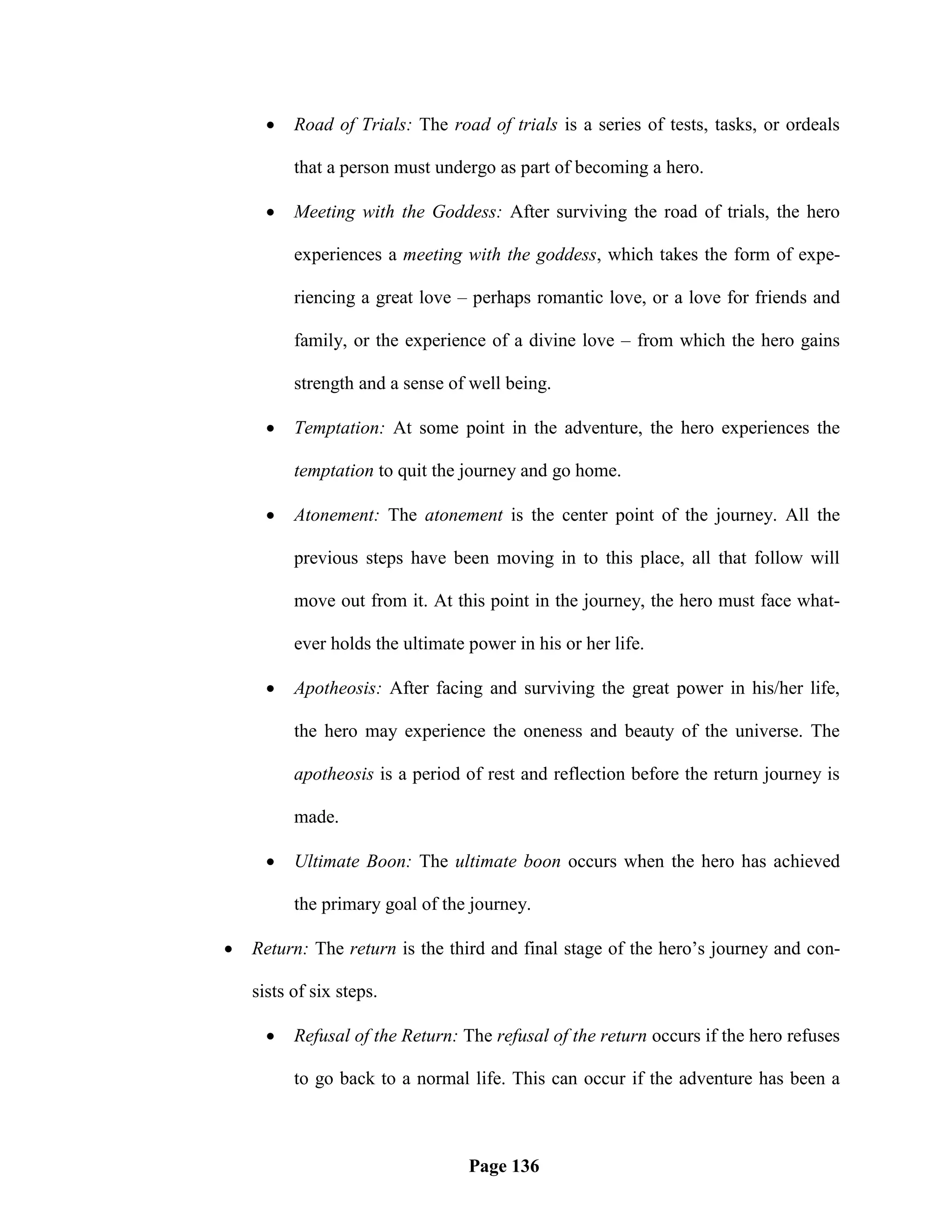    Road of Trials: The road of trials is a series of tests, tasks, or ordeals

          that a person must undergo as part of becoming a hero.

         Meeting with the Goddess: After surviving the road of trials, the hero

          experiences a meeting with the goddess, which takes the form of expe-

          riencing a great love – perhaps romantic love, or a love for friends and

          family, or the experience of a divine love – from which the hero gains

          strength and a sense of well being.

         Temptation: At some point in the adventure, the hero experiences the

          temptation to quit the journey and go home.

         Atonement: The atonement is the center point of the journey. All the

          previous steps have been moving in to this place, all that follow will

          move out from it. At this point in the journey, the hero must face what-

          ever holds the ultimate power in his or her life.

         Apotheosis: After facing and surviving the great power in his/her life,

          the hero may experience the oneness and beauty of the universe. The

          apotheosis is a period of rest and reflection before the return journey is

          made.

         Ultimate Boon: The ultimate boon occurs when the hero has achieved

          the primary goal of the journey.

   Return: The return is the third and final stage of the hero‘s journey and con-

    sists of six steps.

         Refusal of the Return: The refusal of the return occurs if the hero refuses

          to go back to a normal life. This can occur if the adventure has been a



                                  Page 136
 