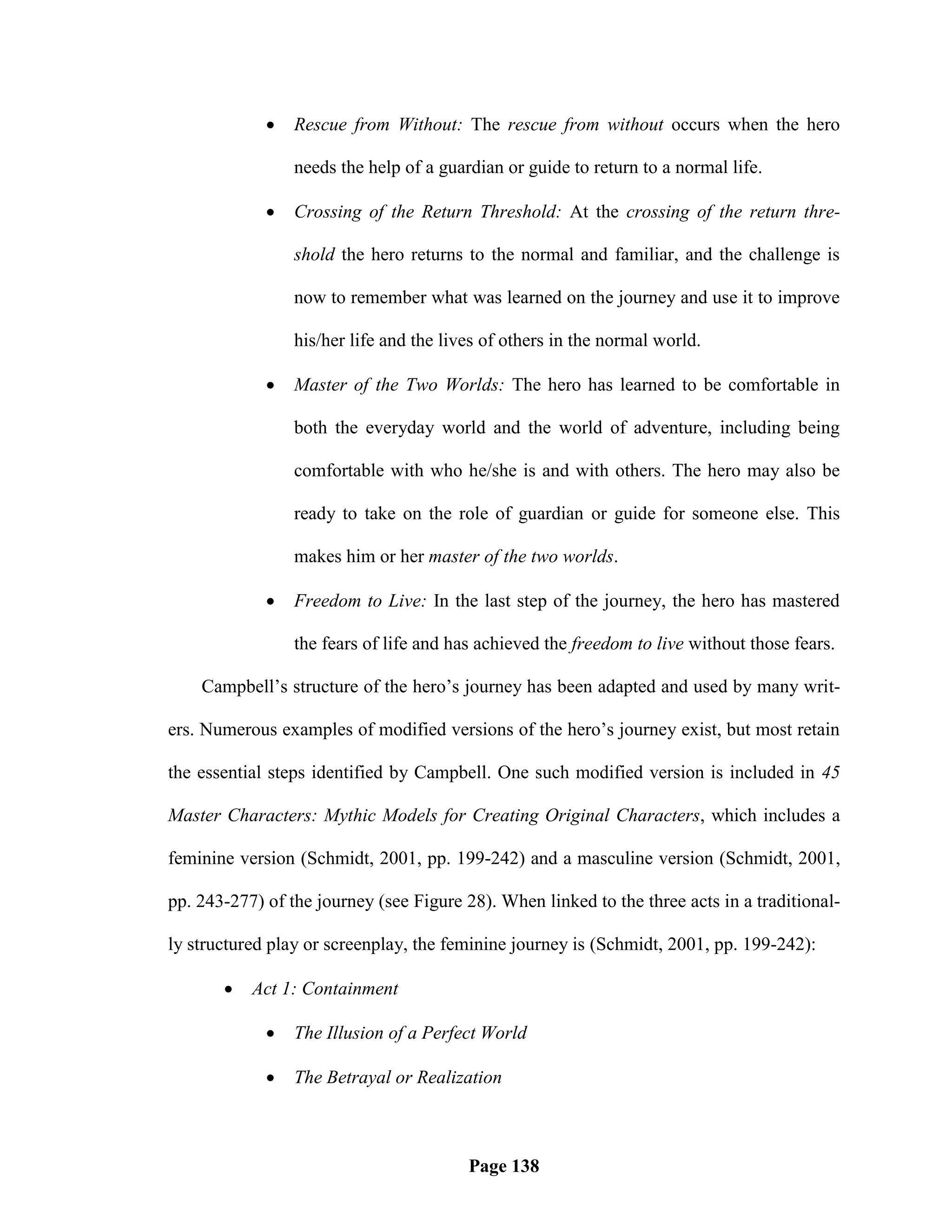    Rescue from Without: The rescue from without occurs when the hero

                 needs the help of a guardian or guide to return to a normal life.

                Crossing of the Return Threshold: At the crossing of the return thre-

                 shold the hero returns to the normal and familiar, and the challenge is

                 now to remember what was learned on the journey and use it to improve

                 his/her life and the lives of others in the normal world.

                Master of the Two Worlds: The hero has learned to be comfortable in

                 both the everyday world and the world of adventure, including being

                 comfortable with who he/she is and with others. The hero may also be

                 ready to take on the role of guardian or guide for someone else. This

                 makes him or her master of the two worlds.

                Freedom to Live: In the last step of the journey, the hero has mastered

                 the fears of life and has achieved the freedom to live without those fears.

    Campbell‘s structure of the hero‘s journey has been adapted and used by many writ-

ers. Numerous examples of modified versions of the hero‘s journey exist, but most retain

the essential steps identified by Campbell. One such modified version is included in 45

Master Characters: Mythic Models for Creating Original Characters, which includes a

feminine version (Schmidt, 2001, pp. 199-242) and a masculine version (Schmidt, 2001,

pp. 243-277) of the journey (see Figure 28). When linked to the three acts in a traditional-

ly structured play or screenplay, the feminine journey is (Schmidt, 2001, pp. 199-242):

          Act 1: Containment

                The Illusion of a Perfect World

                The Betrayal or Realization



                                         Page 138
 