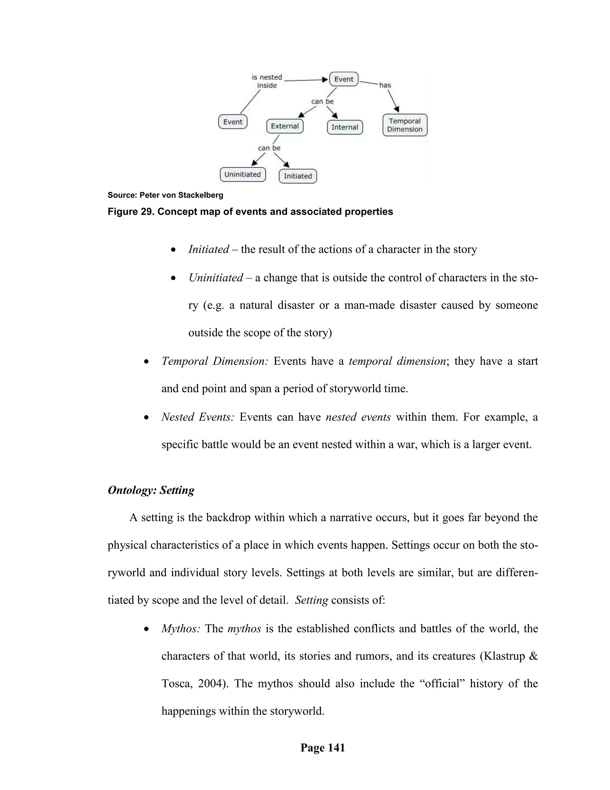 Source: Peter von Stackelberg

Figure 29. Concept map of events and associated properties


                   Initiated – the result of the actions of a character in the story

                   Uninitiated – a change that is outside the control of characters in the sto-

                    ry (e.g. a natural disaster or a man-made disaster caused by someone

                    outside the scope of the story)

            Temporal Dimension: Events have a temporal dimension; they have a start

             and end point and span a period of storyworld time.

            Nested Events: Events can have nested events within them. For example, a

             specific battle would be an event nested within a war, which is a larger event.


Ontology: Setting

     A setting is the backdrop within which a narrative occurs, but it goes far beyond the

physical characteristics of a place in which events happen. Settings occur on both the sto-

ryworld and individual story levels. Settings at both levels are similar, but are differen-

tiated by scope and the level of detail. Setting consists of:

            Mythos: The mythos is the established conflicts and battles of the world, the

             characters of that world, its stories and rumors, and its creatures (Klastrup &

             Tosca, 2004). The mythos should also include the ―official‖ history of the

             happenings within the storyworld.


                                             Page 141
 