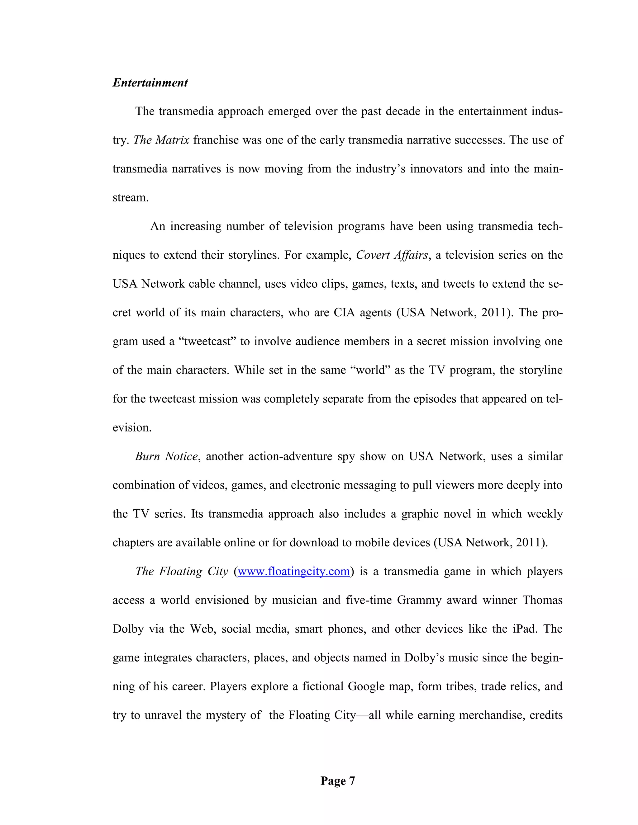 Entertainment

    The transmedia approach emerged over the past decade in the entertainment indus-

try. The Matrix franchise was one of the early transmedia narrative successes. The use of

transmedia narratives is now moving from the industry‘s innovators and into the main-

stream.

          An increasing number of television programs have been using transmedia tech-

niques to extend their storylines. For example, Covert Affairs, a television series on the

USA Network cable channel, uses video clips, games, texts, and tweets to extend the se-

cret world of its main characters, who are CIA agents (USA Network, 2011). The pro-

gram used a ―tweetcast‖ to involve audience members in a secret mission involving one

of the main characters. While set in the same ―world‖ as the TV program, the storyline

for the tweetcast mission was completely separate from the episodes that appeared on tel-

evision.

    Burn Notice, another action-adventure spy show on USA Network, uses a similar

combination of videos, games, and electronic messaging to pull viewers more deeply into

the TV series. Its transmedia approach also includes a graphic novel in which weekly

chapters are available online or for download to mobile devices (USA Network, 2011).

    The Floating City (www.floatingcity.com) is a transmedia game in which players

access a world envisioned by musician and five-time Grammy award winner Thomas

Dolby via the Web, social media, smart phones, and other devices like the iPad. The

game integrates characters, places, and objects named in Dolby‘s music since the begin-

ning of his career. Players explore a fictional Google map, form tribes, trade relics, and

try to unravel the mystery of the Floating City—all while earning merchandise, credits




                                         Page 7
 