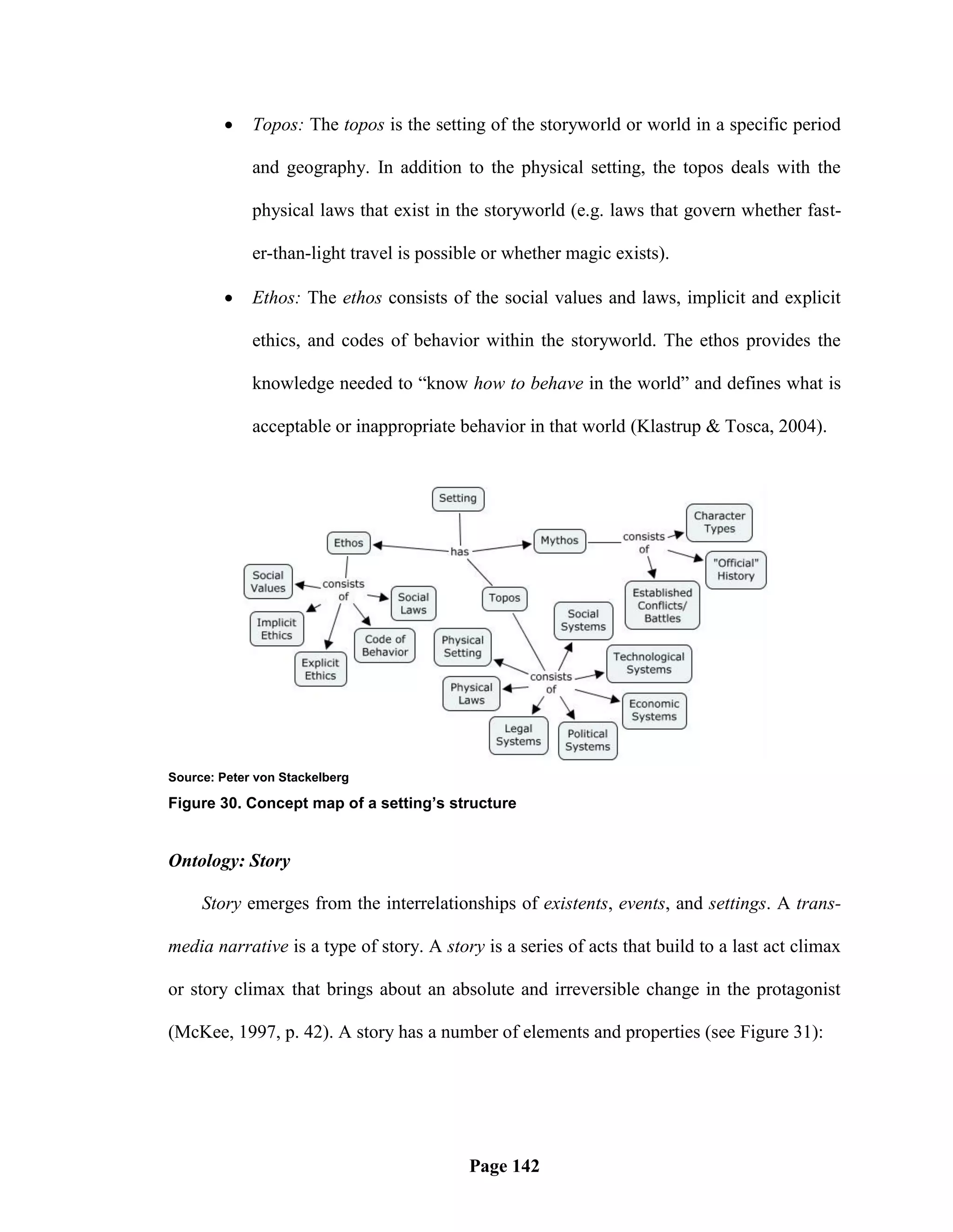     Topos: The topos is the setting of the storyworld or world in a specific period

             and geography. In addition to the physical setting, the topos deals with the

             physical laws that exist in the storyworld (e.g. laws that govern whether fast-

             er-than-light travel is possible or whether magic exists).

            Ethos: The ethos consists of the social values and laws, implicit and explicit

             ethics, and codes of behavior within the storyworld. The ethos provides the

             knowledge needed to ―know how to behave in the world‖ and defines what is

             acceptable or inappropriate behavior in that world (Klastrup & Tosca, 2004).




Source: Peter von Stackelberg

Figure 30. Concept map of a setting’s structure


Ontology: Story

     Story emerges from the interrelationships of existents, events, and settings. A trans-

media narrative is a type of story. A story is a series of acts that build to a last act climax

or story climax that brings about an absolute and irreversible change in the protagonist

(McKee, 1997, p. 42). A story has a number of elements and properties (see Figure 31):




                                           Page 142
 