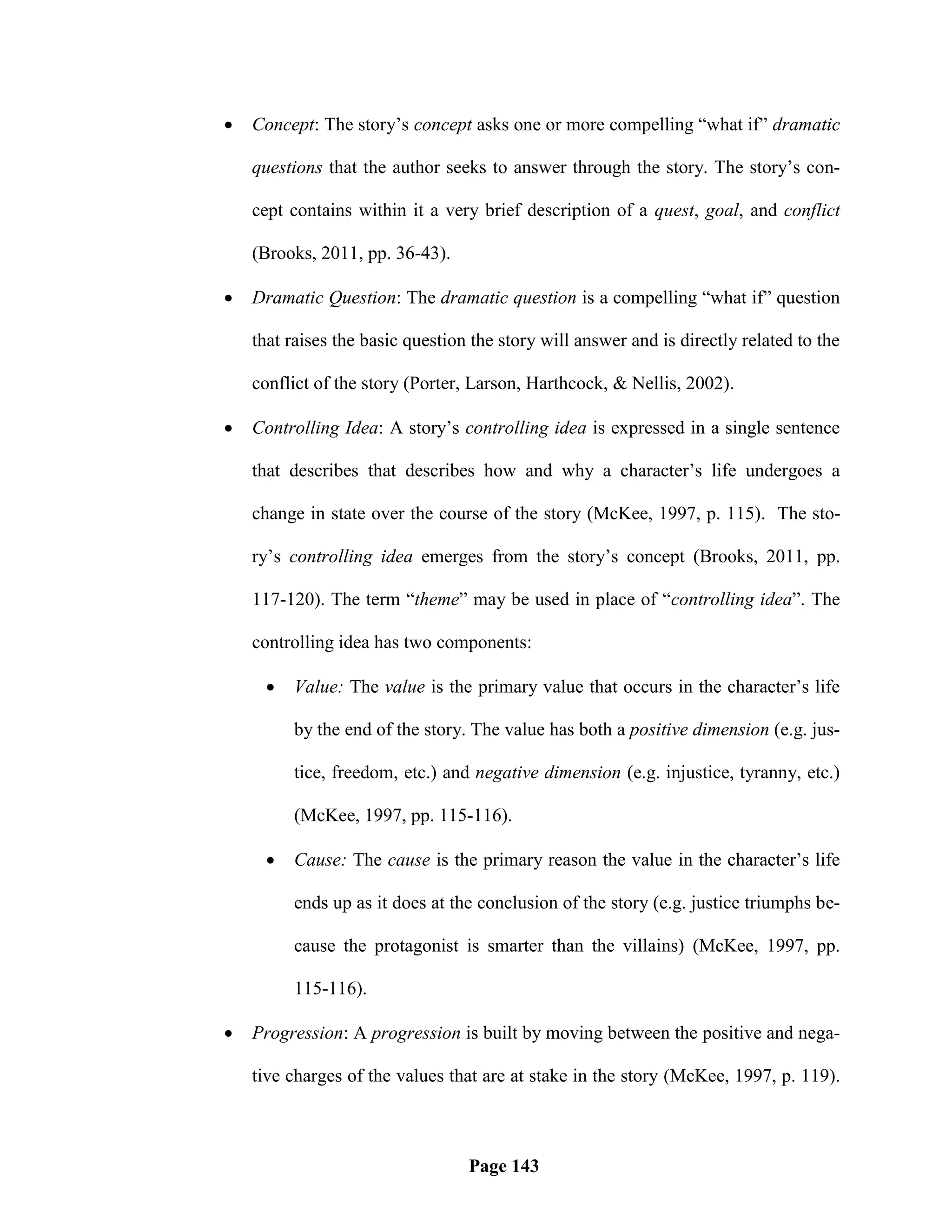    Concept: The story‘s concept asks one or more compelling ―what if‖ dramatic

    questions that the author seeks to answer through the story. The story‘s con-

    cept contains within it a very brief description of a quest, goal, and conflict

    (Brooks, 2011, pp. 36-43).

   Dramatic Question: The dramatic question is a compelling ―what if‖ question

    that raises the basic question the story will answer and is directly related to the

    conflict of the story (Porter, Larson, Harthcock, & Nellis, 2002).

   Controlling Idea: A story‘s controlling idea is expressed in a single sentence

    that describes that describes how and why a character‘s life undergoes a

    change in state over the course of the story (McKee, 1997, p. 115). The sto-

    ry‘s controlling idea emerges from the story‘s concept (Brooks, 2011, pp.

    117-120). The term ―theme‖ may be used in place of ―controlling idea‖. The

    controlling idea has two components:

        Value: The value is the primary value that occurs in the character‘s life

         by the end of the story. The value has both a positive dimension (e.g. jus-

         tice, freedom, etc.) and negative dimension (e.g. injustice, tyranny, etc.)

         (McKee, 1997, pp. 115-116).

        Cause: The cause is the primary reason the value in the character‘s life

         ends up as it does at the conclusion of the story (e.g. justice triumphs be-

         cause the protagonist is smarter than the villains) (McKee, 1997, pp.

         115-116).

   Progression: A progression is built by moving between the positive and nega-

    tive charges of the values that are at stake in the story (McKee, 1997, p. 119).



                                  Page 143
 