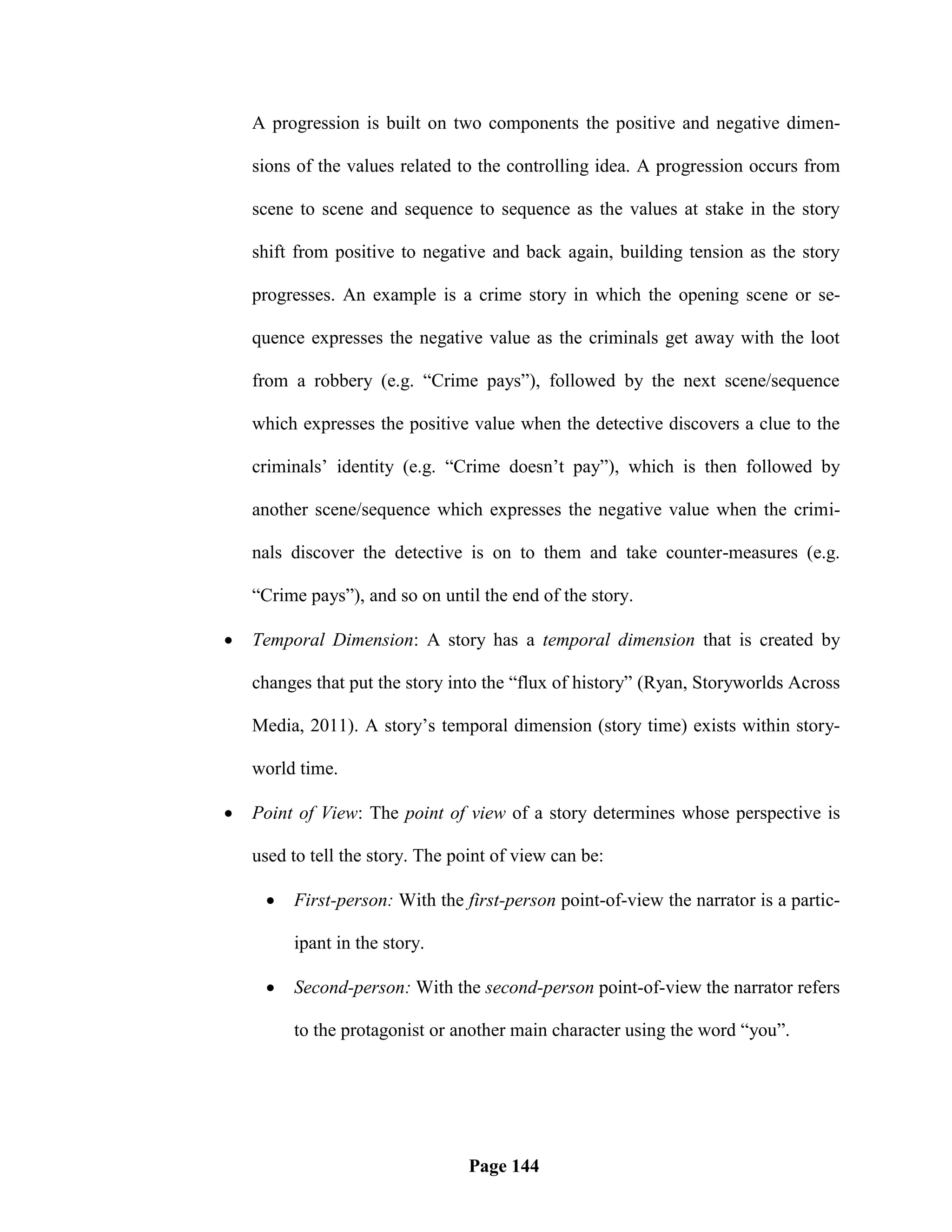 A progression is built on two components the positive and negative dimen-

    sions of the values related to the controlling idea. A progression occurs from

    scene to scene and sequence to sequence as the values at stake in the story

    shift from positive to negative and back again, building tension as the story

    progresses. An example is a crime story in which the opening scene or se-

    quence expresses the negative value as the criminals get away with the loot

    from a robbery (e.g. ―Crime pays‖), followed by the next scene/sequence

    which expresses the positive value when the detective discovers a clue to the

    criminals‘ identity (e.g. ―Crime doesn‘t pay‖), which is then followed by

    another scene/sequence which expresses the negative value when the crimi-

    nals discover the detective is on to them and take counter-measures (e.g.

    ―Crime pays‖), and so on until the end of the story.

   Temporal Dimension: A story has a temporal dimension that is created by

    changes that put the story into the ―flux of history‖ (Ryan, Storyworlds Across

    Media, 2011). A story‘s temporal dimension (story time) exists within story-

    world time.

   Point of View: The point of view of a story determines whose perspective is

    used to tell the story. The point of view can be:

        First-person: With the first-person point-of-view the narrator is a partic-

         ipant in the story.

        Second-person: With the second-person point-of-view the narrator refers

         to the protagonist or another main character using the word ―you‖.




                                  Page 144
 