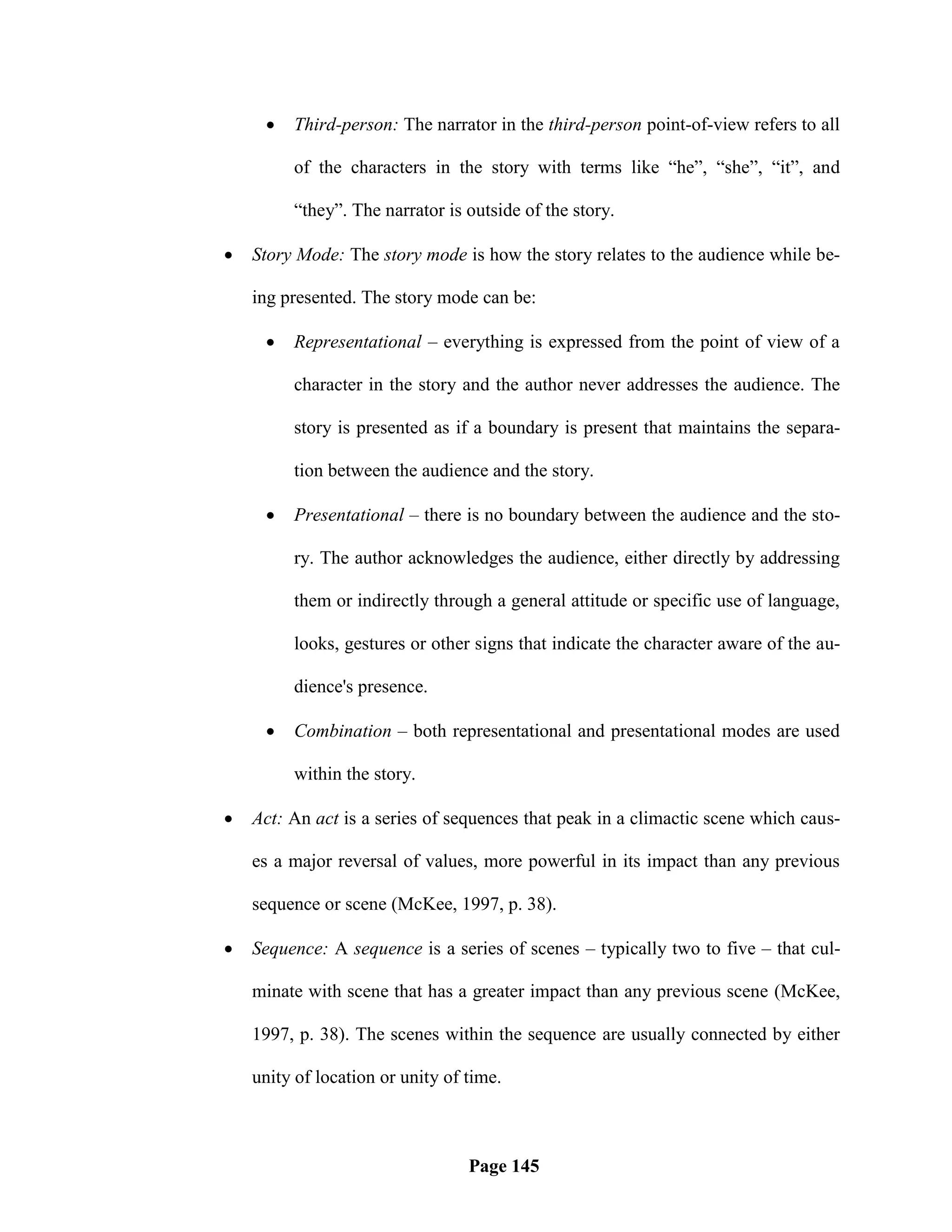    Third-person: The narrator in the third-person point-of-view refers to all

         of the characters in the story with terms like ―he‖, ―she‖, ―it‖, and

         ―they‖. The narrator is outside of the story.

   Story Mode: The story mode is how the story relates to the audience while be-

    ing presented. The story mode can be:

        Representational – everything is expressed from the point of view of a

         character in the story and the author never addresses the audience. The

         story is presented as if a boundary is present that maintains the separa-

         tion between the audience and the story.

        Presentational – there is no boundary between the audience and the sto-

         ry. The author acknowledges the audience, either directly by addressing

         them or indirectly through a general attitude or specific use of language,

         looks, gestures or other signs that indicate the character aware of the au-

         dience's presence.

        Combination – both representational and presentational modes are used

         within the story.

   Act: An act is a series of sequences that peak in a climactic scene which caus-

    es a major reversal of values, more powerful in its impact than any previous

    sequence or scene (McKee, 1997, p. 38).

   Sequence: A sequence is a series of scenes – typically two to five – that cul-

    minate with scene that has a greater impact than any previous scene (McKee,

    1997, p. 38). The scenes within the sequence are usually connected by either

    unity of location or unity of time.



                                  Page 145
 