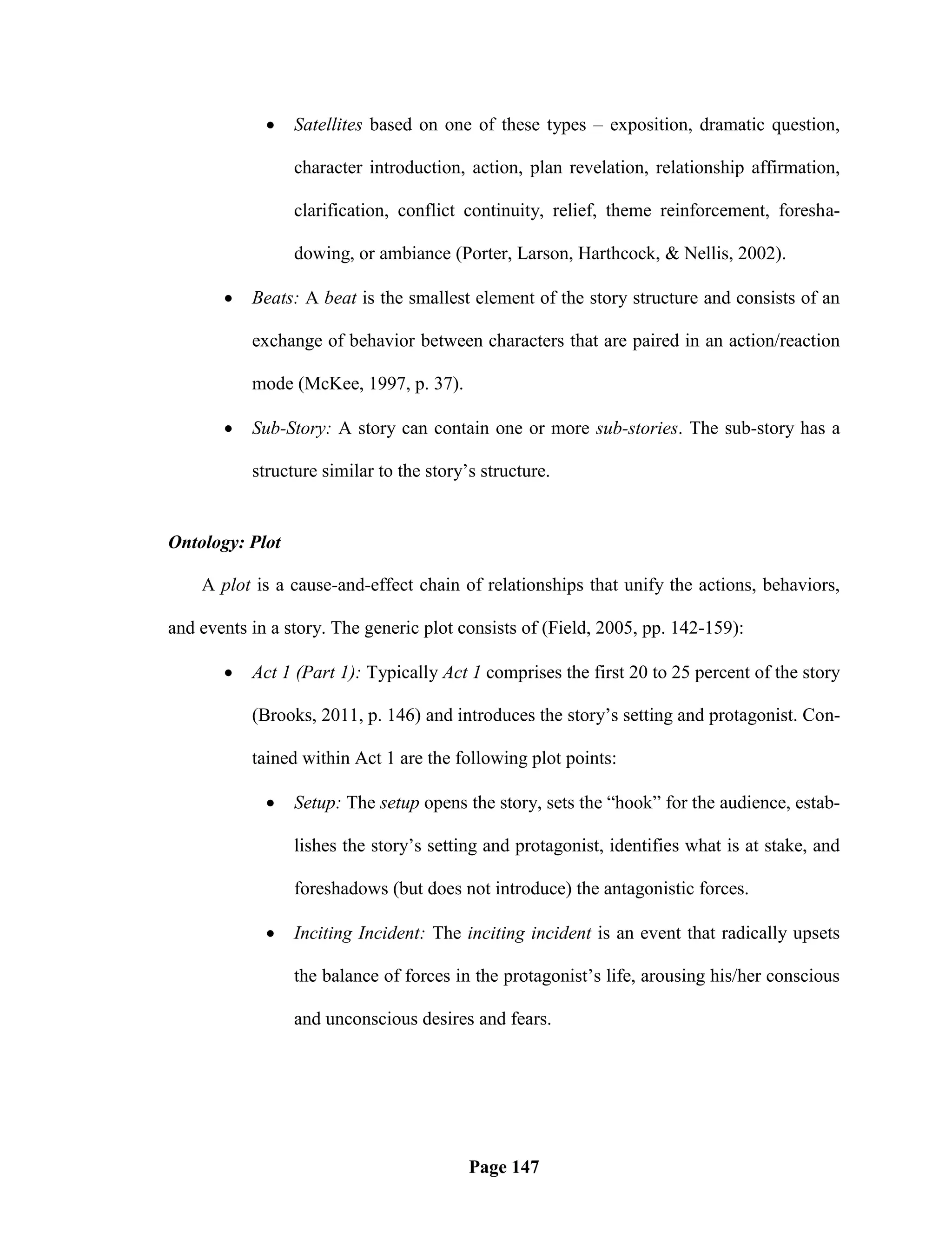    Satellites based on one of these types – exposition, dramatic question,

                 character introduction, action, plan revelation, relationship affirmation,

                 clarification, conflict continuity, relief, theme reinforcement, foresha-

                 dowing, or ambiance (Porter, Larson, Harthcock, & Nellis, 2002).

          Beats: A beat is the smallest element of the story structure and consists of an

           exchange of behavior between characters that are paired in an action/reaction

           mode (McKee, 1997, p. 37).

          Sub-Story: A story can contain one or more sub-stories. The sub-story has a

           structure similar to the story‘s structure.


Ontology: Plot

    A plot is a cause-and-effect chain of relationships that unify the actions, behaviors,

and events in a story. The generic plot consists of (Field, 2005, pp. 142-159):

          Act 1 (Part 1): Typically Act 1 comprises the first 20 to 25 percent of the story

           (Brooks, 2011, p. 146) and introduces the story‘s setting and protagonist. Con-

           tained within Act 1 are the following plot points:

                Setup: The setup opens the story, sets the ―hook‖ for the audience, estab-

                 lishes the story‘s setting and protagonist, identifies what is at stake, and

                 foreshadows (but does not introduce) the antagonistic forces.

                Inciting Incident: The inciting incident is an event that radically upsets

                 the balance of forces in the protagonist‘s life, arousing his/her conscious

                 and unconscious desires and fears.




                                          Page 147
 