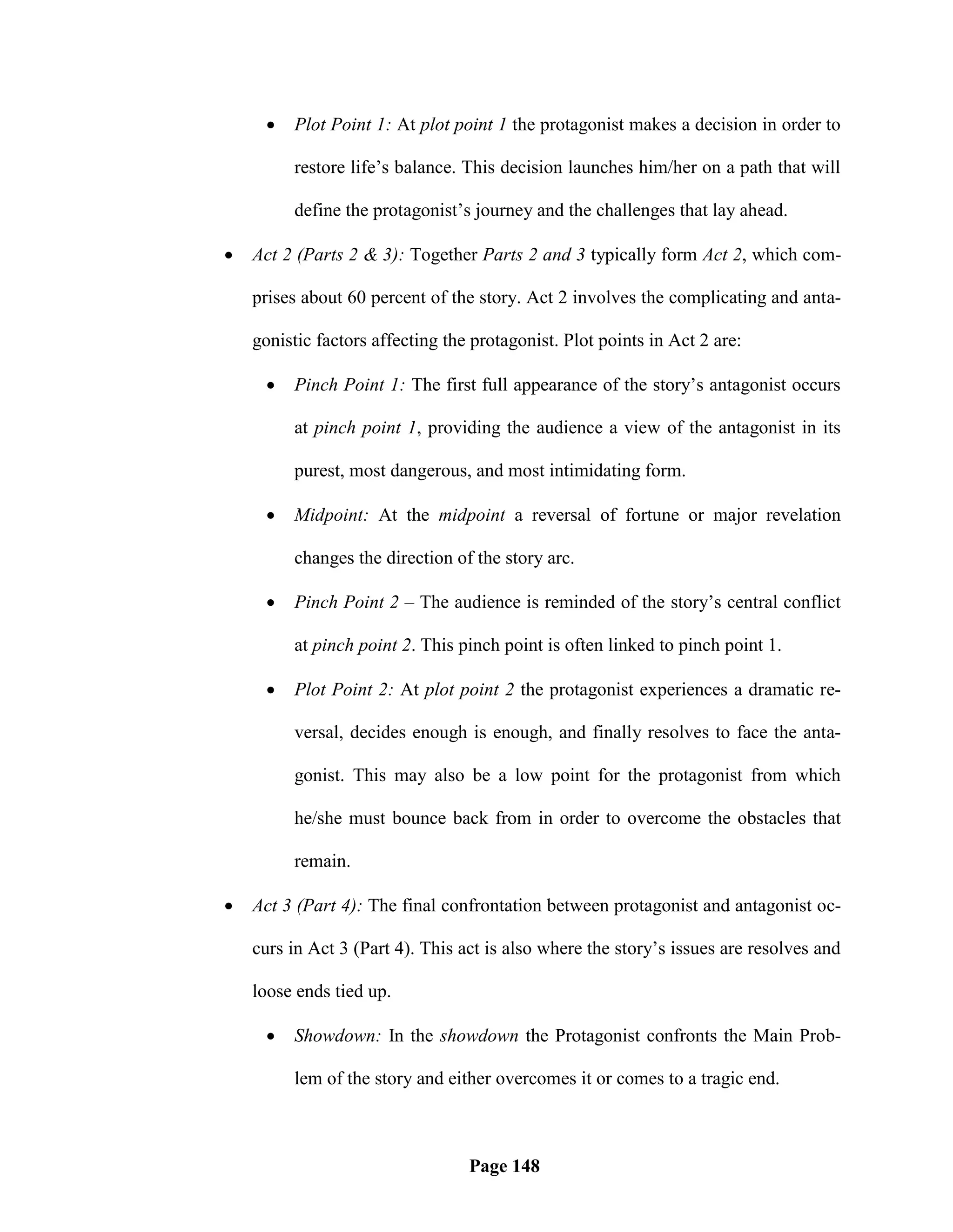    Plot Point 1: At plot point 1 the protagonist makes a decision in order to

         restore life‘s balance. This decision launches him/her on a path that will

         define the protagonist‘s journey and the challenges that lay ahead.

   Act 2 (Parts 2 & 3): Together Parts 2 and 3 typically form Act 2, which com-

    prises about 60 percent of the story. Act 2 involves the complicating and anta-

    gonistic factors affecting the protagonist. Plot points in Act 2 are:

        Pinch Point 1: The first full appearance of the story‘s antagonist occurs

         at pinch point 1, providing the audience a view of the antagonist in its

         purest, most dangerous, and most intimidating form.

        Midpoint: At the midpoint a reversal of fortune or major revelation

         changes the direction of the story arc.

        Pinch Point 2 – The audience is reminded of the story‘s central conflict

         at pinch point 2. This pinch point is often linked to pinch point 1.

        Plot Point 2: At plot point 2 the protagonist experiences a dramatic re-

         versal, decides enough is enough, and finally resolves to face the anta-

         gonist. This may also be a low point for the protagonist from which

         he/she must bounce back from in order to overcome the obstacles that

         remain.

   Act 3 (Part 4): The final confrontation between protagonist and antagonist oc-

    curs in Act 3 (Part 4). This act is also where the story‘s issues are resolves and

    loose ends tied up.

        Showdown: In the showdown the Protagonist confronts the Main Prob-

         lem of the story and either overcomes it or comes to a tragic end.



                                  Page 148
 