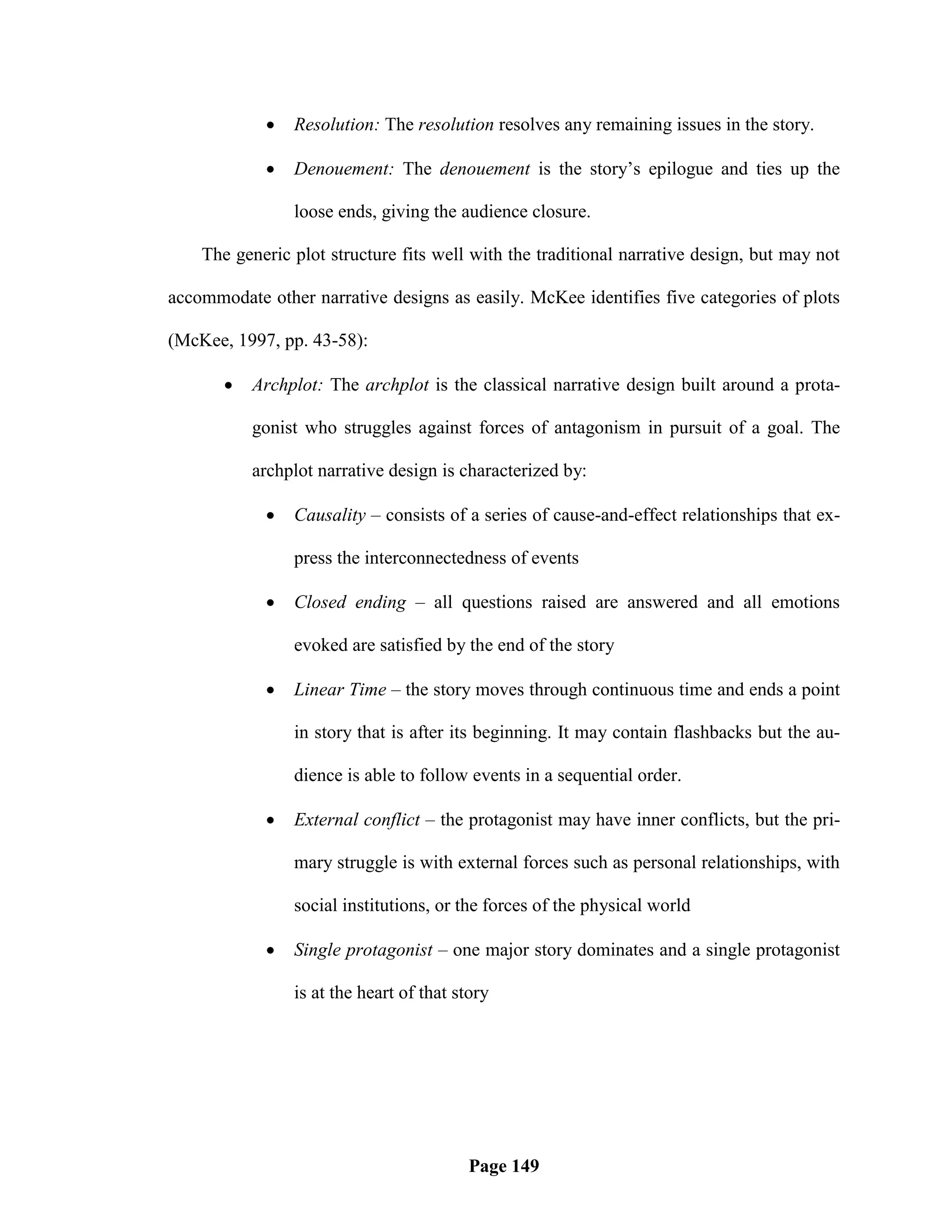    Resolution: The resolution resolves any remaining issues in the story.

               Denouement: The denouement is the story‘s epilogue and ties up the

                loose ends, giving the audience closure.

    The generic plot structure fits well with the traditional narrative design, but may not

accommodate other narrative designs as easily. McKee identifies five categories of plots

(McKee, 1997, pp. 43-58):

          Archplot: The archplot is the classical narrative design built around a prota-

           gonist who struggles against forces of antagonism in pursuit of a goal. The

           archplot narrative design is characterized by:

               Causality – consists of a series of cause-and-effect relationships that ex-

                press the interconnectedness of events

               Closed ending – all questions raised are answered and all emotions

                evoked are satisfied by the end of the story

               Linear Time – the story moves through continuous time and ends a point

                in story that is after its beginning. It may contain flashbacks but the au-

                dience is able to follow events in a sequential order.

               External conflict – the protagonist may have inner conflicts, but the pri-

                mary struggle is with external forces such as personal relationships, with

                social institutions, or the forces of the physical world

               Single protagonist – one major story dominates and a single protagonist

                is at the heart of that story




                                         Page 149
 