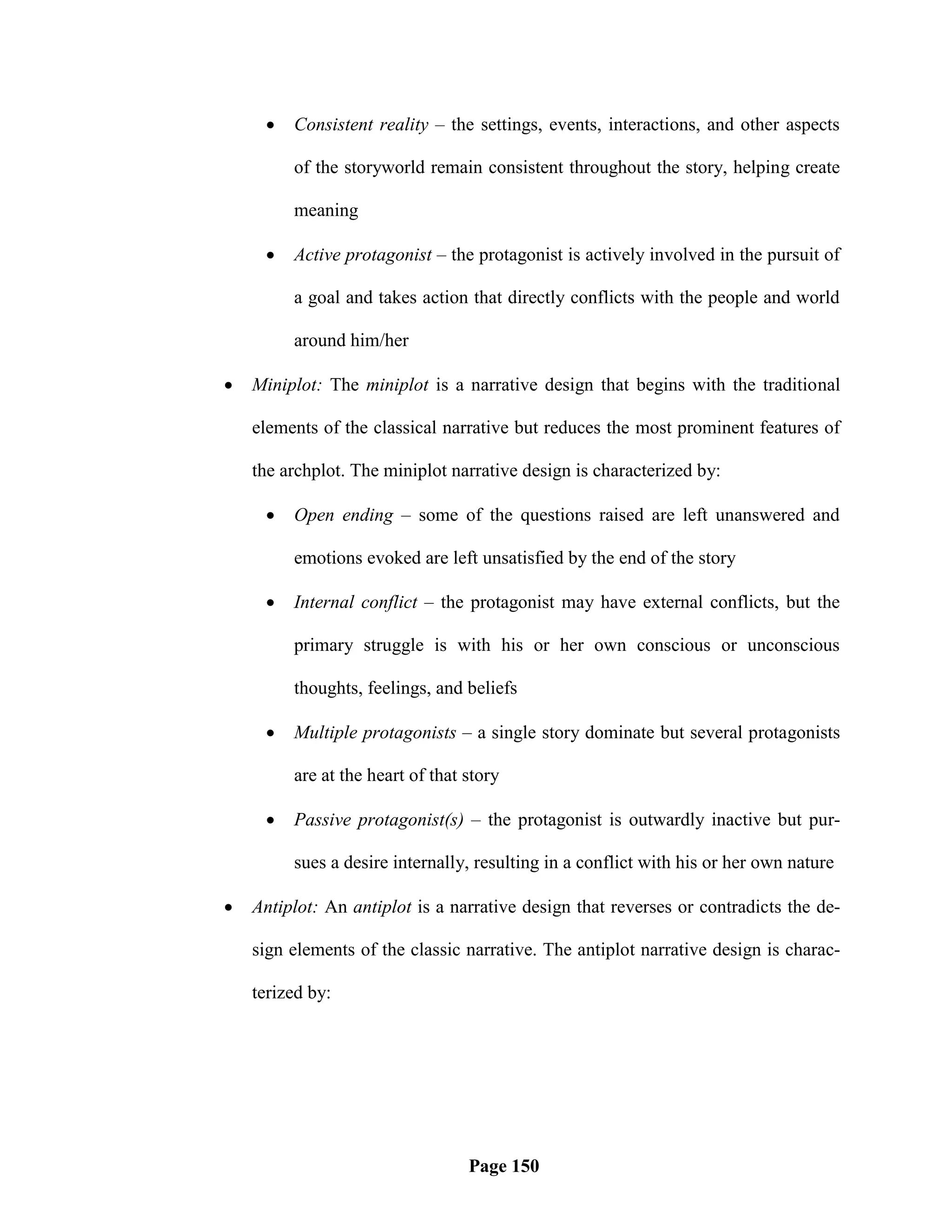    Consistent reality – the settings, events, interactions, and other aspects

         of the storyworld remain consistent throughout the story, helping create

         meaning

        Active protagonist – the protagonist is actively involved in the pursuit of

         a goal and takes action that directly conflicts with the people and world

         around him/her

   Miniplot: The miniplot is a narrative design that begins with the traditional

    elements of the classical narrative but reduces the most prominent features of

    the archplot. The miniplot narrative design is characterized by:

        Open ending – some of the questions raised are left unanswered and

         emotions evoked are left unsatisfied by the end of the story

        Internal conflict – the protagonist may have external conflicts, but the

         primary struggle is with his or her own conscious or unconscious

         thoughts, feelings, and beliefs

        Multiple protagonists – a single story dominate but several protagonists

         are at the heart of that story

        Passive protagonist(s) – the protagonist is outwardly inactive but pur-

         sues a desire internally, resulting in a conflict with his or her own nature

   Antiplot: An antiplot is a narrative design that reverses or contradicts the de-

    sign elements of the classic narrative. The antiplot narrative design is charac-

    terized by:




                                  Page 150
 