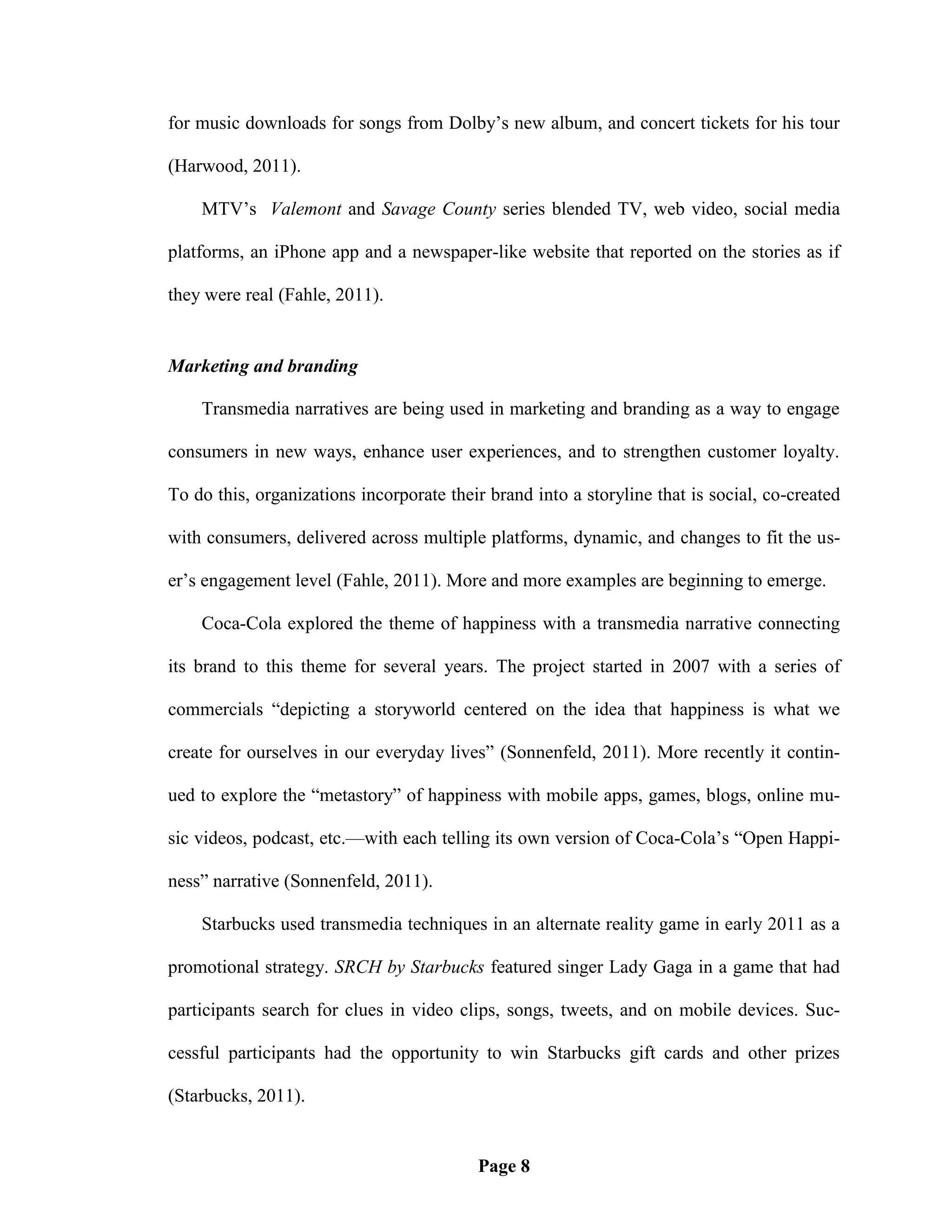 for music downloads for songs from Dolby‘s new album, and concert tickets for his tour

(Harwood, 2011).

    MTV‘s Valemont and Savage County series blended TV, web video, social media

platforms, an iPhone app and a newspaper-like website that reported on the stories as if

they were real (Fahle, 2011).


Marketing and branding

    Transmedia narratives are being used in marketing and branding as a way to engage

consumers in new ways, enhance user experiences, and to strengthen customer loyalty.

To do this, organizations incorporate their brand into a storyline that is social, co-created

with consumers, delivered across multiple platforms, dynamic, and changes to fit the us-

er‘s engagement level (Fahle, 2011). More and more examples are beginning to emerge.

    Coca-Cola explored the theme of happiness with a transmedia narrative connecting

its brand to this theme for several years. The project started in 2007 with a series of

commercials ―depicting a storyworld centered on the idea that happiness is what we

create for ourselves in our everyday lives‖ (Sonnenfeld, 2011). More recently it contin-

ued to explore the ―metastory‖ of happiness with mobile apps, games, blogs, online mu-

sic videos, podcast, etc.—with each telling its own version of Coca-Cola‘s ―Open Happi-

ness‖ narrative (Sonnenfeld, 2011).

    Starbucks used transmedia techniques in an alternate reality game in early 2011 as a

promotional strategy. SRCH by Starbucks featured singer Lady Gaga in a game that had

participants search for clues in video clips, songs, tweets, and on mobile devices. Suc-

cessful participants had the opportunity to win Starbucks gift cards and other prizes

(Starbucks, 2011).


                                          Page 8
 