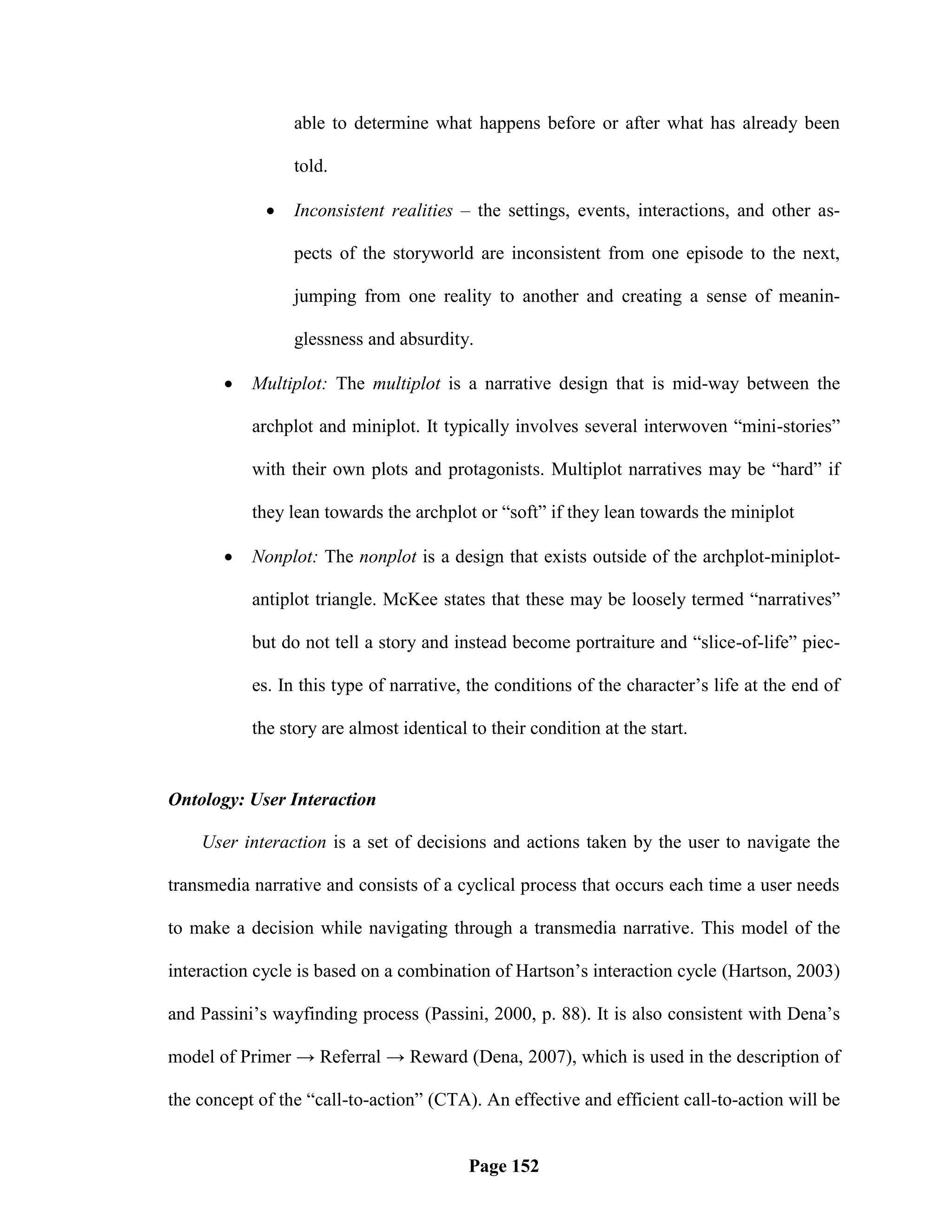 able to determine what happens before or after what has already been

                 told.

                Inconsistent realities – the settings, events, interactions, and other as-

                 pects of the storyworld are inconsistent from one episode to the next,

                 jumping from one reality to another and creating a sense of meanin-

                 glessness and absurdity.

          Multiplot: The multiplot is a narrative design that is mid-way between the

           archplot and miniplot. It typically involves several interwoven ―mini-stories‖

           with their own plots and protagonists. Multiplot narratives may be ―hard‖ if

           they lean towards the archplot or ―soft‖ if they lean towards the miniplot

          Nonplot: The nonplot is a design that exists outside of the archplot-miniplot-

           antiplot triangle. McKee states that these may be loosely termed ―narratives‖

           but do not tell a story and instead become portraiture and ―slice-of-life‖ piec-

           es. In this type of narrative, the conditions of the character‘s life at the end of

           the story are almost identical to their condition at the start.


Ontology: User Interaction

    User interaction is a set of decisions and actions taken by the user to navigate the

transmedia narrative and consists of a cyclical process that occurs each time a user needs

to make a decision while navigating through a transmedia narrative. This model of the

interaction cycle is based on a combination of Hartson‘s interaction cycle (Hartson, 2003)

and Passini‘s wayfinding process (Passini, 2000, p. 88). It is also consistent with Dena‘s

model of Primer → Referral → Reward (Dena, 2007), which is used in the description of

the concept of the ―call-to-action‖ (CTA). An effective and efficient call-to-action will be


                                          Page 152
 