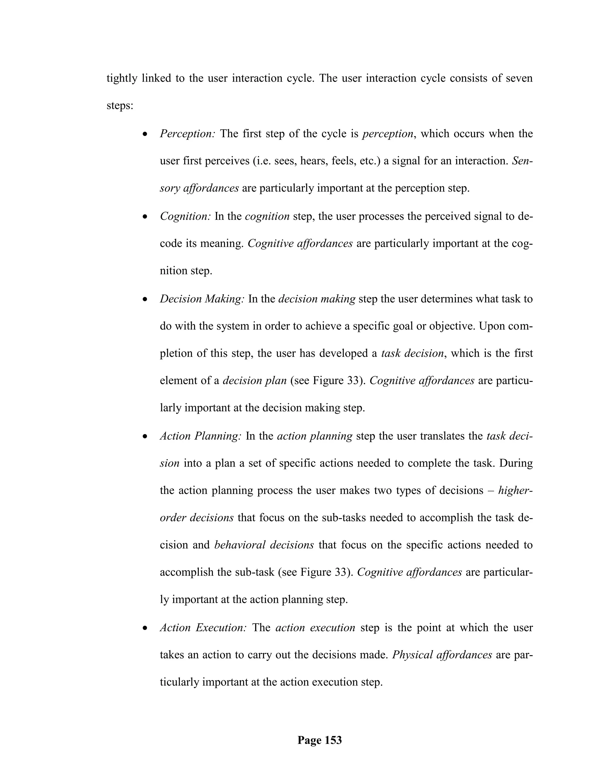 tightly linked to the user interaction cycle. The user interaction cycle consists of seven

steps:

            Perception: The first step of the cycle is perception, which occurs when the

             user first perceives (i.e. sees, hears, feels, etc.) a signal for an interaction. Sen-

             sory affordances are particularly important at the perception step.

            Cognition: In the cognition step, the user processes the perceived signal to de-

             code its meaning. Cognitive affordances are particularly important at the cog-

             nition step.

            Decision Making: In the decision making step the user determines what task to

             do with the system in order to achieve a specific goal or objective. Upon com-

             pletion of this step, the user has developed a task decision, which is the first

             element of a decision plan (see Figure 33). Cognitive affordances are particu-

             larly important at the decision making step.

            Action Planning: In the action planning step the user translates the task deci-

             sion into a plan a set of specific actions needed to complete the task. During

             the action planning process the user makes two types of decisions – higher-

             order decisions that focus on the sub-tasks needed to accomplish the task de-

             cision and behavioral decisions that focus on the specific actions needed to

             accomplish the sub-task (see Figure 33). Cognitive affordances are particular-

             ly important at the action planning step.

            Action Execution: The action execution step is the point at which the user

             takes an action to carry out the decisions made. Physical affordances are par-

             ticularly important at the action execution step.



                                            Page 153
 
