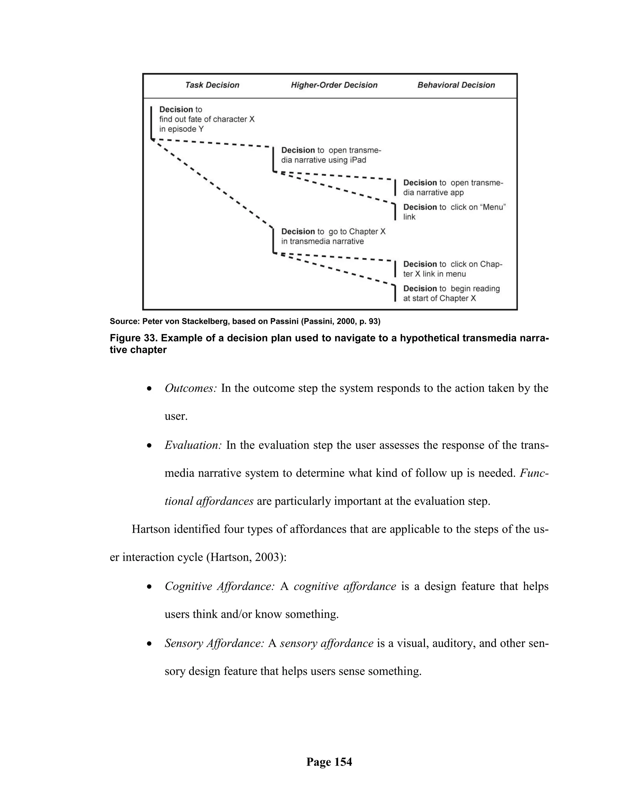 Source: Peter von Stackelberg, based on Passini (Passini, 2000, p. 93)

Figure 33. Example of a decision plan used to navigate to a hypothetical transmedia narra-
tive chapter


             Outcomes: In the outcome step the system responds to the action taken by the

              user.

             Evaluation: In the evaluation step the user assesses the response of the trans-

              media narrative system to determine what kind of follow up is needed. Func-

              tional affordances are particularly important at the evaluation step.

     Hartson identified four types of affordances that are applicable to the steps of the us-

er interaction cycle (Hartson, 2003):

             Cognitive Affordance: A cognitive affordance is a design feature that helps

              users think and/or know something.

             Sensory Affordance: A sensory affordance is a visual, auditory, and other sen-

              sory design feature that helps users sense something.




                                                  Page 154
 