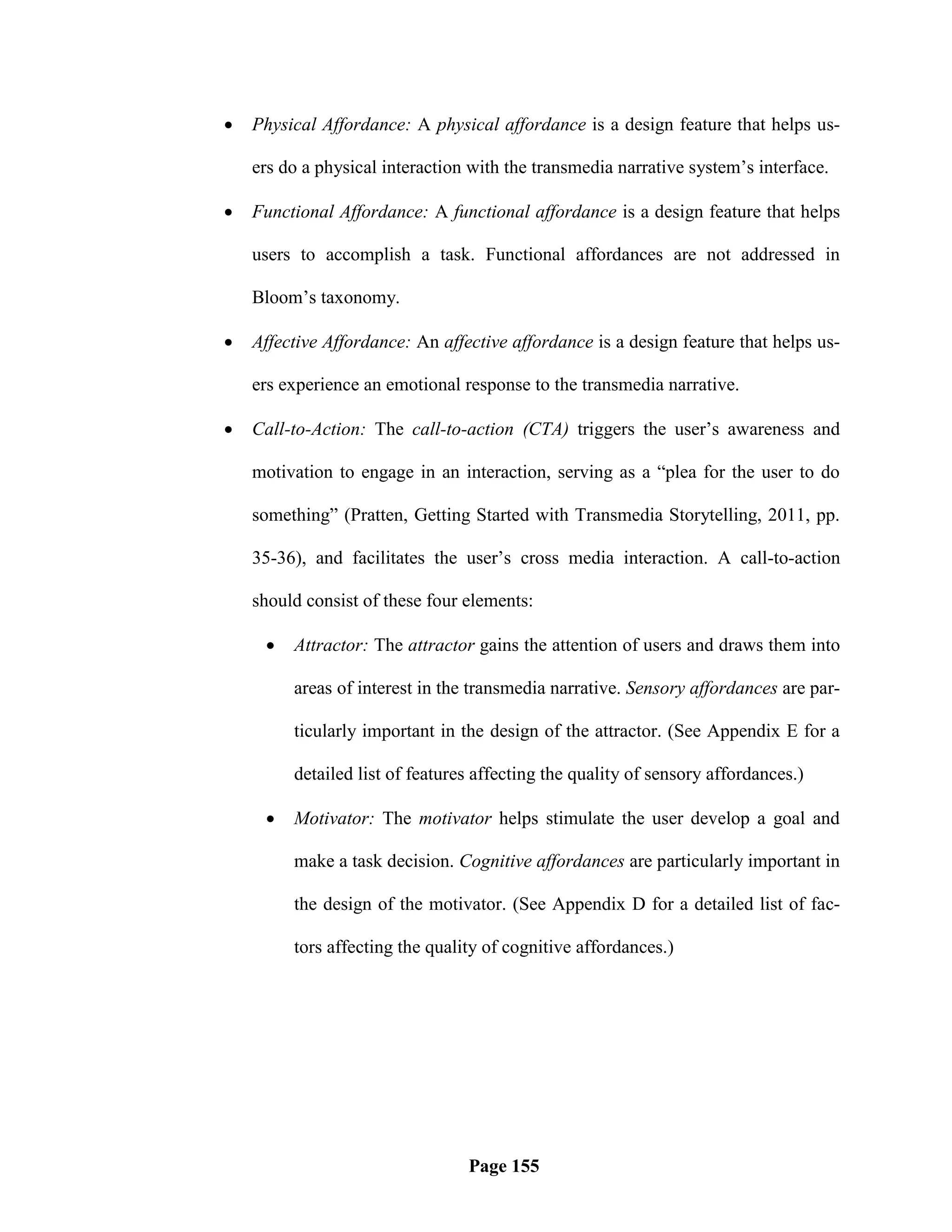    Physical Affordance: A physical affordance is a design feature that helps us-

    ers do a physical interaction with the transmedia narrative system‘s interface.

   Functional Affordance: A functional affordance is a design feature that helps

    users to accomplish a task. Functional affordances are not addressed in

    Bloom‘s taxonomy.

   Affective Affordance: An affective affordance is a design feature that helps us-

    ers experience an emotional response to the transmedia narrative.

   Call-to-Action: The call-to-action (CTA) triggers the user‘s awareness and

    motivation to engage in an interaction, serving as a ―plea for the user to do

    something‖ (Pratten, Getting Started with Transmedia Storytelling, 2011, pp.

    35-36), and facilitates the user‘s cross media interaction. A call-to-action

    should consist of these four elements:

        Attractor: The attractor gains the attention of users and draws them into

         areas of interest in the transmedia narrative. Sensory affordances are par-

         ticularly important in the design of the attractor. (See Appendix E for a

         detailed list of features affecting the quality of sensory affordances.)

        Motivator: The motivator helps stimulate the user develop a goal and

         make a task decision. Cognitive affordances are particularly important in

         the design of the motivator. (See Appendix D for a detailed list of fac-

         tors affecting the quality of cognitive affordances.)




                                 Page 155
 