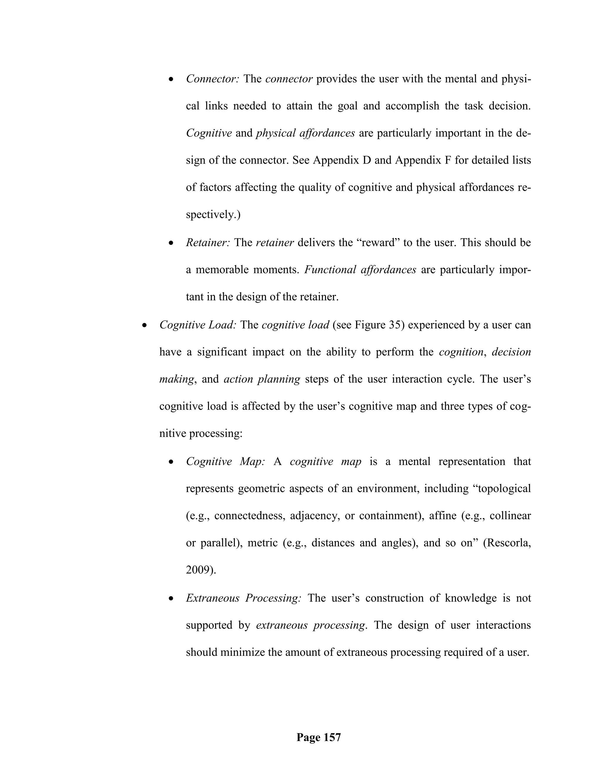    Connector: The connector provides the user with the mental and physi-

         cal links needed to attain the goal and accomplish the task decision.

         Cognitive and physical affordances are particularly important in the de-

         sign of the connector. See Appendix D and Appendix F for detailed lists

         of factors affecting the quality of cognitive and physical affordances re-

         spectively.)

        Retainer: The retainer delivers the ―reward‖ to the user. This should be

         a memorable moments. Functional affordances are particularly impor-

         tant in the design of the retainer.

   Cognitive Load: The cognitive load (see Figure 35) experienced by a user can

    have a significant impact on the ability to perform the cognition, decision

    making, and action planning steps of the user interaction cycle. The user‘s

    cognitive load is affected by the user‘s cognitive map and three types of cog-

    nitive processing:

        Cognitive Map: A cognitive map is a mental representation that

         represents geometric aspects of an environment, including ―topological

         (e.g., connectedness, adjacency, or containment), affine (e.g., collinear

         or parallel), metric (e.g., distances and angles), and so on‖ (Rescorla,

         2009).

        Extraneous Processing: The user‘s construction of knowledge is not

         supported by extraneous processing. The design of user interactions

         should minimize the amount of extraneous processing required of a user.




                                  Page 157
 