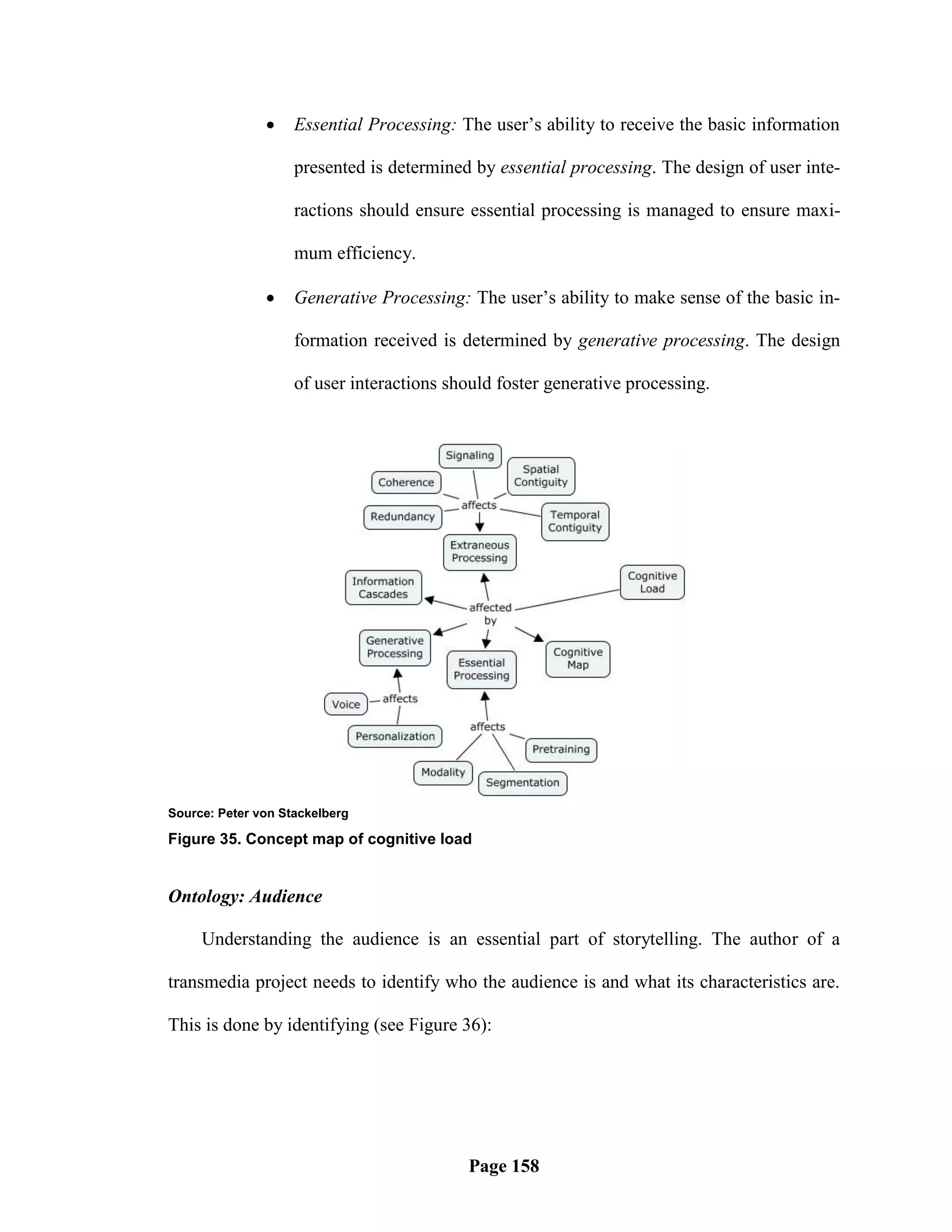     Essential Processing: The user‘s ability to receive the basic information

                    presented is determined by essential processing. The design of user inte-

                    ractions should ensure essential processing is managed to ensure maxi-

                    mum efficiency.

                   Generative Processing: The user‘s ability to make sense of the basic in-

                    formation received is determined by generative processing. The design

                    of user interactions should foster generative processing.




Source: Peter von Stackelberg

Figure 35. Concept map of cognitive load


Ontology: Audience

     Understanding the audience is an essential part of storytelling. The author of a

transmedia project needs to identify who the audience is and what its characteristics are.

This is done by identifying (see Figure 36):




                                           Page 158
 