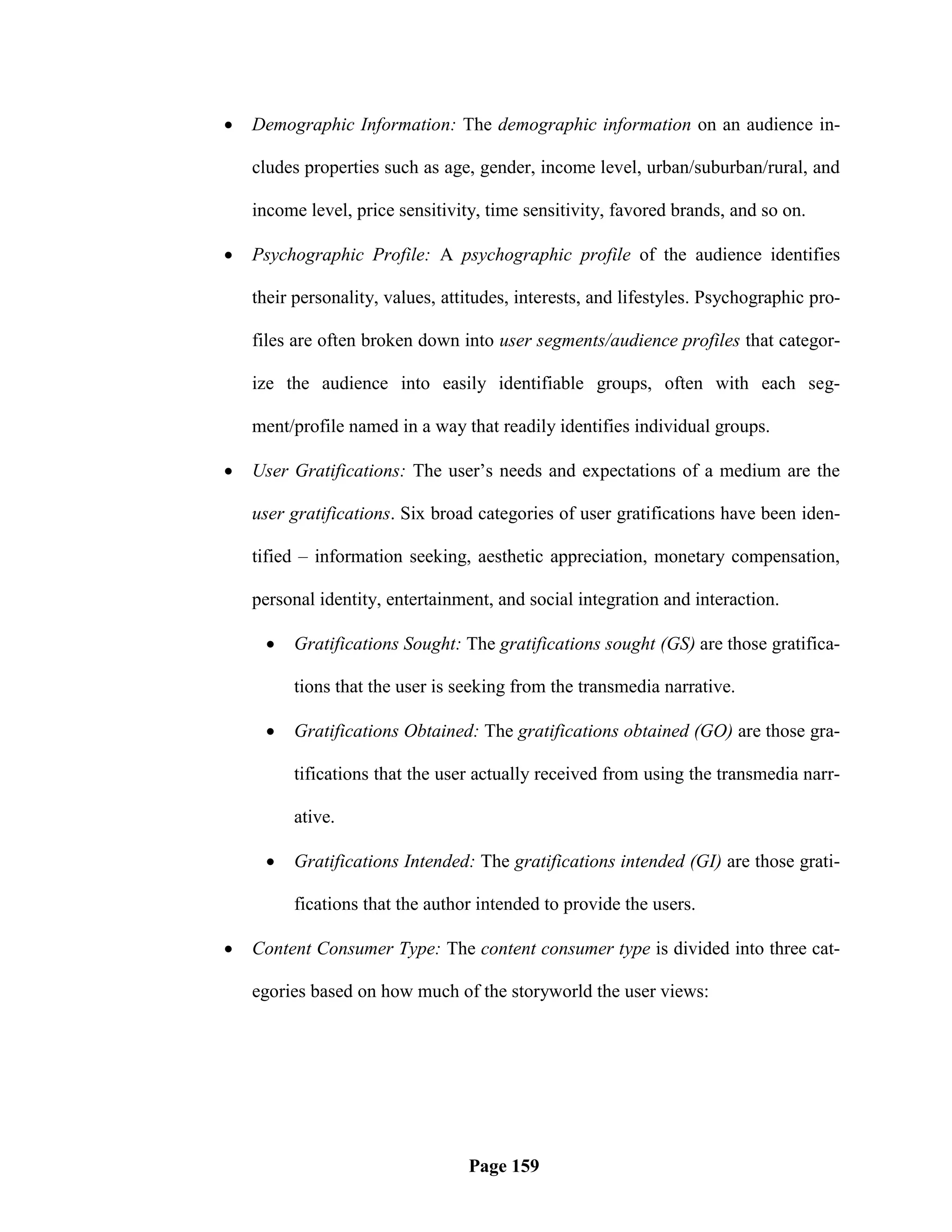    Demographic Information: The demographic information on an audience in-

    cludes properties such as age, gender, income level, urban/suburban/rural, and

    income level, price sensitivity, time sensitivity, favored brands, and so on.

   Psychographic Profile: A psychographic profile of the audience identifies

    their personality, values, attitudes, interests, and lifestyles. Psychographic pro-

    files are often broken down into user segments/audience profiles that categor-

    ize the audience into easily identifiable groups, often with each seg-

    ment/profile named in a way that readily identifies individual groups.

   User Gratifications: The user‘s needs and expectations of a medium are the

    user gratifications. Six broad categories of user gratifications have been iden-

    tified – information seeking, aesthetic appreciation, monetary compensation,

    personal identity, entertainment, and social integration and interaction.

        Gratifications Sought: The gratifications sought (GS) are those gratifica-

         tions that the user is seeking from the transmedia narrative.

        Gratifications Obtained: The gratifications obtained (GO) are those gra-

         tifications that the user actually received from using the transmedia narr-

         ative.

        Gratifications Intended: The gratifications intended (GI) are those grati-

         fications that the author intended to provide the users.

   Content Consumer Type: The content consumer type is divided into three cat-

    egories based on how much of the storyworld the user views:




                                  Page 159
 