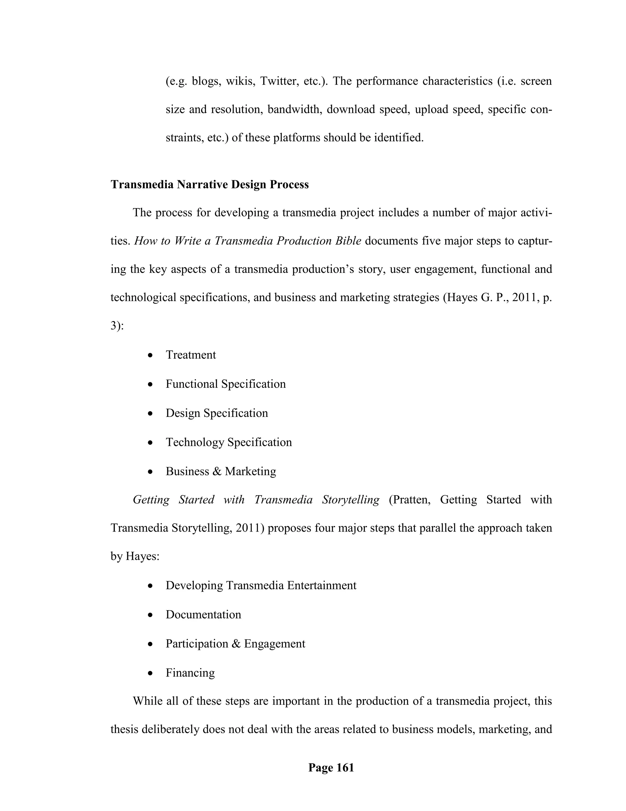 (e.g. blogs, wikis, Twitter, etc.). The performance characteristics (i.e. screen

             size and resolution, bandwidth, download speed, upload speed, specific con-

             straints, etc.) of these platforms should be identified.


Transmedia Narrative Design Process

      The process for developing a transmedia project includes a number of major activi-

ties. How to Write a Transmedia Production Bible documents five major steps to captur-

ing the key aspects of a transmedia production‘s story, user engagement, functional and

technological specifications, and business and marketing strategies (Hayes G. P., 2011, p.

3):

            Treatment

            Functional Specification

            Design Specification

            Technology Specification

            Business & Marketing

      Getting Started with Transmedia Storytelling (Pratten, Getting Started with

Transmedia Storytelling, 2011) proposes four major steps that parallel the approach taken

by Hayes:

            Developing Transmedia Entertainment

            Documentation

            Participation & Engagement

            Financing

      While all of these steps are important in the production of a transmedia project, this

thesis deliberately does not deal with the areas related to business models, marketing, and


                                           Page 161
 