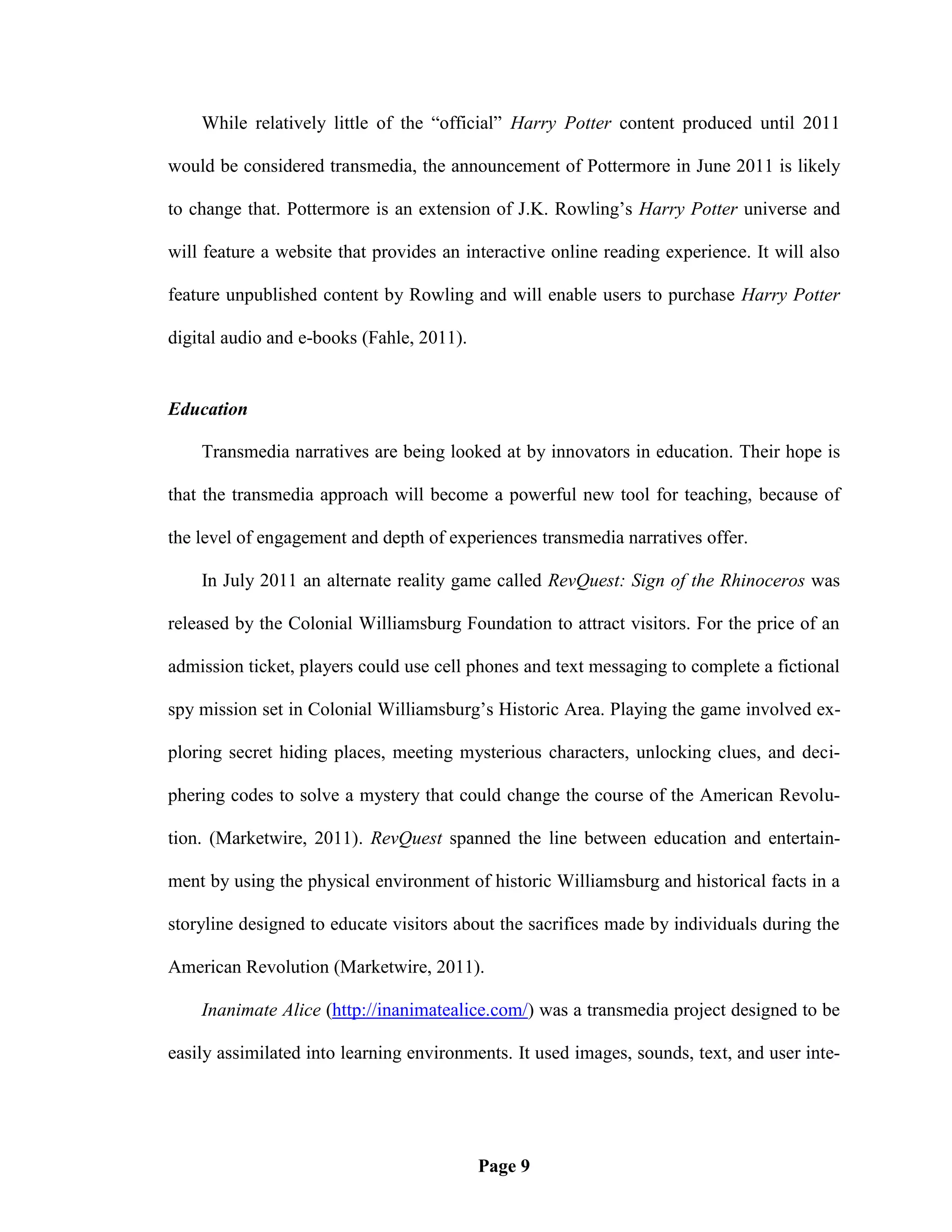 While relatively little of the ―official‖ Harry Potter content produced until 2011

would be considered transmedia, the announcement of Pottermore in June 2011 is likely

to change that. Pottermore is an extension of J.K. Rowling‘s Harry Potter universe and

will feature a website that provides an interactive online reading experience. It will also

feature unpublished content by Rowling and will enable users to purchase Harry Potter

digital audio and e-books (Fahle, 2011).


Education

    Transmedia narratives are being looked at by innovators in education. Their hope is

that the transmedia approach will become a powerful new tool for teaching, because of

the level of engagement and depth of experiences transmedia narratives offer.

    In July 2011 an alternate reality game called RevQuest: Sign of the Rhinoceros was

released by the Colonial Williamsburg Foundation to attract visitors. For the price of an

admission ticket, players could use cell phones and text messaging to complete a fictional

spy mission set in Colonial Williamsburg‘s Historic Area. Playing the game involved ex-

ploring secret hiding places, meeting mysterious characters, unlocking clues, and deci-

phering codes to solve a mystery that could change the course of the American Revolu-

tion. (Marketwire, 2011). RevQuest spanned the line between education and entertain-

ment by using the physical environment of historic Williamsburg and historical facts in a

storyline designed to educate visitors about the sacrifices made by individuals during the

American Revolution (Marketwire, 2011).

    Inanimate Alice (http://inanimatealice.com/) was a transmedia project designed to be

easily assimilated into learning environments. It used images, sounds, text, and user inte-




                                           Page 9
 