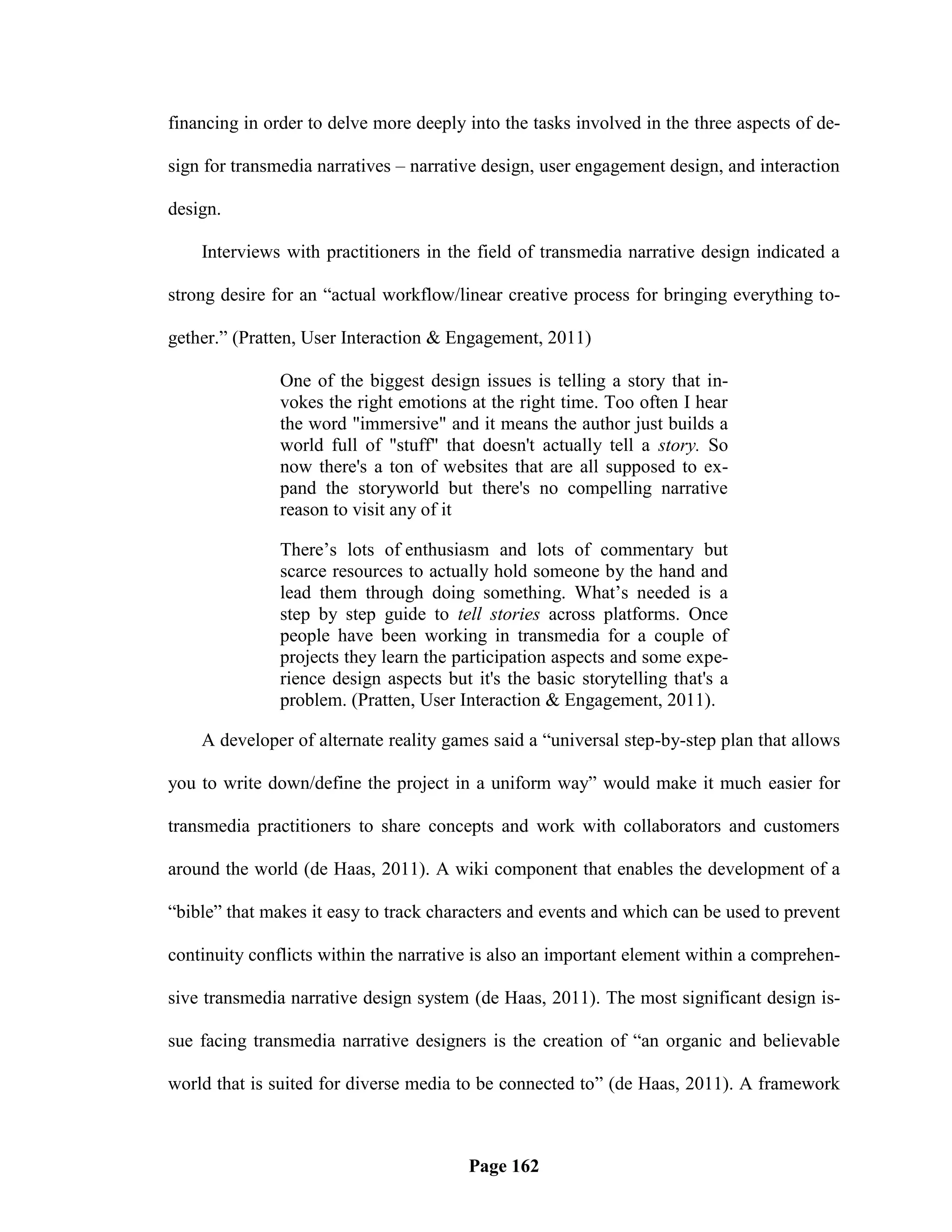 financing in order to delve more deeply into the tasks involved in the three aspects of de-

sign for transmedia narratives – narrative design, user engagement design, and interaction

design.

    Interviews with practitioners in the field of transmedia narrative design indicated a

strong desire for an ―actual workflow/linear creative process for bringing everything to-

gether.‖ (Pratten, User Interaction & Engagement, 2011)

               One of the biggest design issues is telling a story that in-
               vokes the right emotions at the right time. Too often I hear
               the word "immersive" and it means the author just builds a
               world full of "stuff" that doesn't actually tell a story. So
               now there's a ton of websites that are all supposed to ex-
               pand the storyworld but there's no compelling narrative
               reason to visit any of it

               There‘s lots of enthusiasm and lots of commentary but
               scarce resources to actually hold someone by the hand and
               lead them through doing something. What‘s needed is a
               step by step guide to tell stories across platforms. Once
               people have been working in transmedia for a couple of
               projects they learn the participation aspects and some expe-
               rience design aspects but it's the basic storytelling that's a
               problem. (Pratten, User Interaction & Engagement, 2011).

    A developer of alternate reality games said a ―universal step-by-step plan that allows

you to write down/define the project in a uniform way‖ would make it much easier for

transmedia practitioners to share concepts and work with collaborators and customers

around the world (de Haas, 2011). A wiki component that enables the development of a

―bible‖ that makes it easy to track characters and events and which can be used to prevent

continuity conflicts within the narrative is also an important element within a comprehen-

sive transmedia narrative design system (de Haas, 2011). The most significant design is-

sue facing transmedia narrative designers is the creation of ―an organic and believable

world that is suited for diverse media to be connected to‖ (de Haas, 2011). A framework



                                         Page 162
 