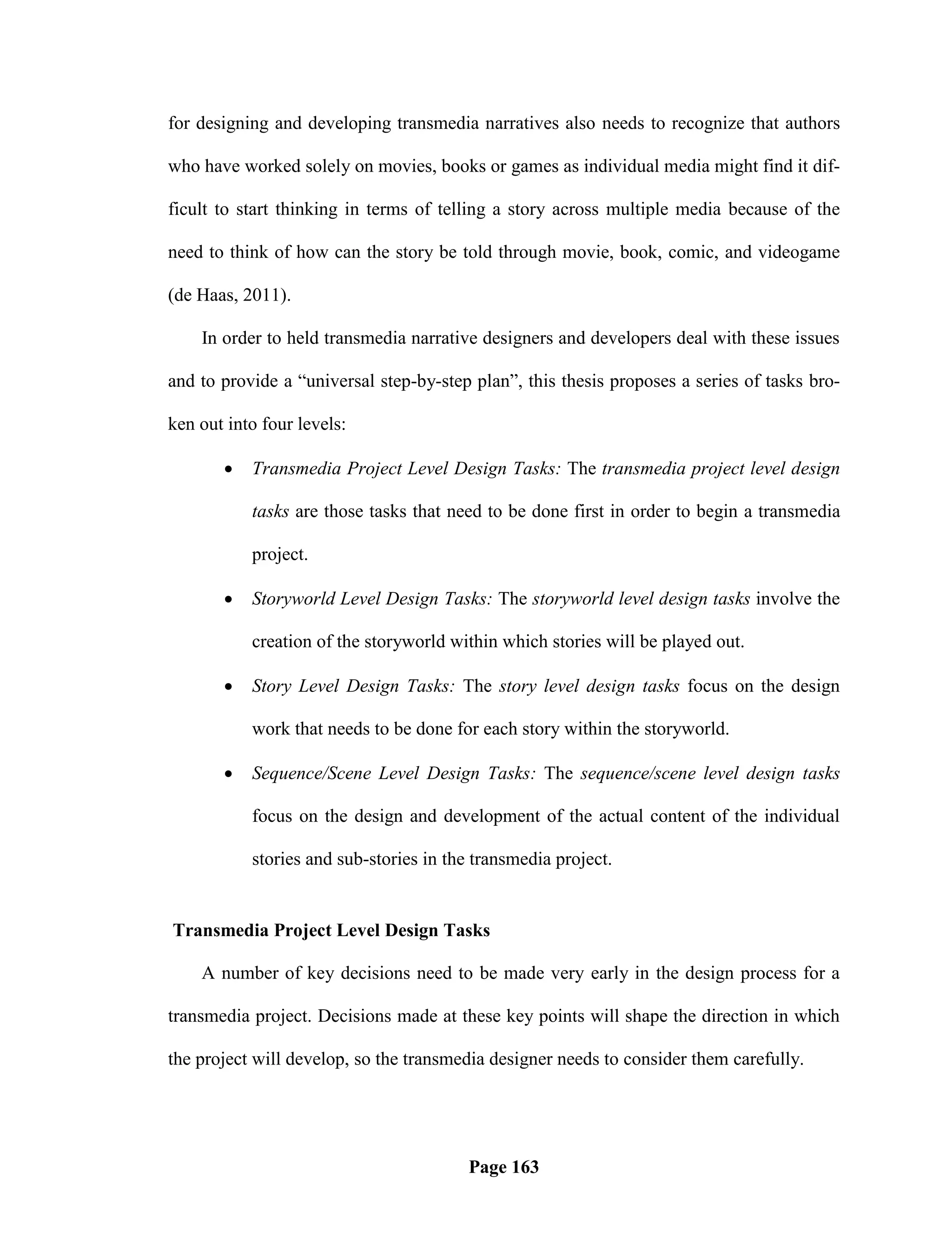 for designing and developing transmedia narratives also needs to recognize that authors

who have worked solely on movies, books or games as individual media might find it dif-

ficult to start thinking in terms of telling a story across multiple media because of the

need to think of how can the story be told through movie, book, comic, and videogame

(de Haas, 2011).

    In order to held transmedia narrative designers and developers deal with these issues

and to provide a ―universal step-by-step plan‖, this thesis proposes a series of tasks bro-

ken out into four levels:

          Transmedia Project Level Design Tasks: The transmedia project level design

           tasks are those tasks that need to be done first in order to begin a transmedia

           project.

          Storyworld Level Design Tasks: The storyworld level design tasks involve the

           creation of the storyworld within which stories will be played out.

          Story Level Design Tasks: The story level design tasks focus on the design

           work that needs to be done for each story within the storyworld.

          Sequence/Scene Level Design Tasks: The sequence/scene level design tasks

           focus on the design and development of the actual content of the individual

           stories and sub-stories in the transmedia project.


Transmedia Project Level Design Tasks

    A number of key decisions need to be made very early in the design process for a

transmedia project. Decisions made at these key points will shape the direction in which

the project will develop, so the transmedia designer needs to consider them carefully.




                                         Page 163
 