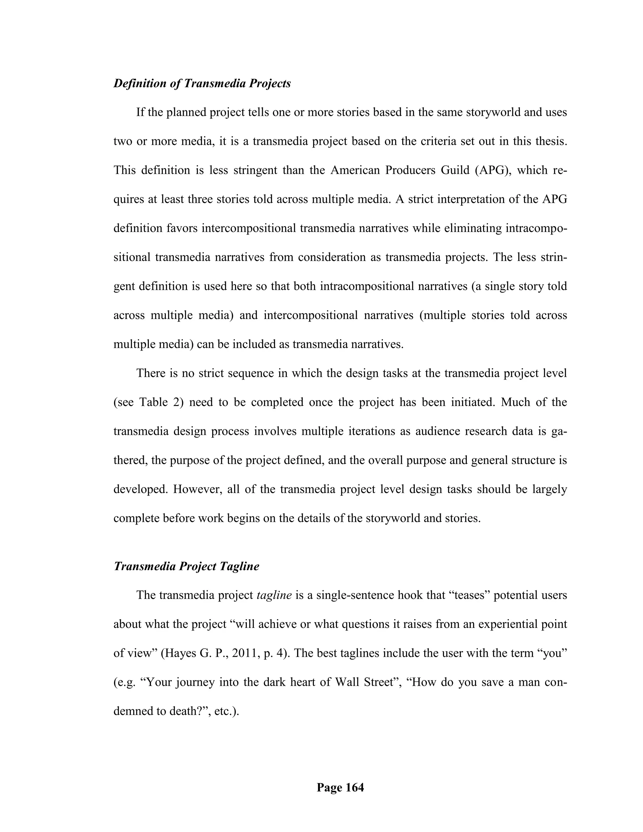 Definition of Transmedia Projects

    If the planned project tells one or more stories based in the same storyworld and uses

two or more media, it is a transmedia project based on the criteria set out in this thesis.

This definition is less stringent than the American Producers Guild (APG), which re-

quires at least three stories told across multiple media. A strict interpretation of the APG

definition favors intercompositional transmedia narratives while eliminating intracompo-

sitional transmedia narratives from consideration as transmedia projects. The less strin-

gent definition is used here so that both intracompositional narratives (a single story told

across multiple media) and intercompositional narratives (multiple stories told across

multiple media) can be included as transmedia narratives.

    There is no strict sequence in which the design tasks at the transmedia project level

(see Table 2) need to be completed once the project has been initiated. Much of the

transmedia design process involves multiple iterations as audience research data is ga-

thered, the purpose of the project defined, and the overall purpose and general structure is

developed. However, all of the transmedia project level design tasks should be largely

complete before work begins on the details of the storyworld and stories.


Transmedia Project Tagline

    The transmedia project tagline is a single-sentence hook that ―teases‖ potential users

about what the project ―will achieve or what questions it raises from an experiential point

of view‖ (Hayes G. P., 2011, p. 4). The best taglines include the user with the term ―you‖

(e.g. ―Your journey into the dark heart of Wall Street‖, ―How do you save a man con-

demned to death?‖, etc.).




                                         Page 164
 
