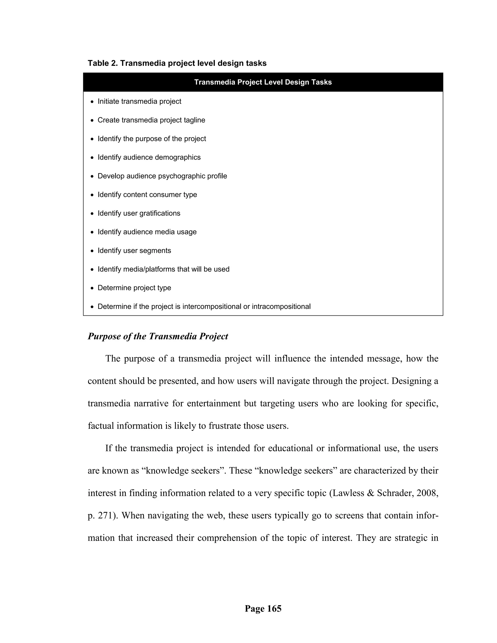 Table 2. Transmedia project level design tasks

                                 Transmedia Project Level Design Tasks

 Initiate transmedia project

 Create transmedia project tagline

 Identify the purpose of the project

 Identify audience demographics

 Develop audience psychographic profile

 Identify content consumer type

 Identify user gratifications

 Identify audience media usage

 Identify user segments

 Identify media/platforms that will be used

 Determine project type

 Determine if the project is intercompositional or intracompositional



Purpose of the Transmedia Project

    The purpose of a transmedia project will influence the intended message, how the

content should be presented, and how users will navigate through the project. Designing a

transmedia narrative for entertainment but targeting users who are looking for specific,

factual information is likely to frustrate those users.

    If the transmedia project is intended for educational or informational use, the users

are known as ―knowledge seekers‖. These ―knowledge seekers‖ are characterized by their

interest in finding information related to a very specific topic (Lawless & Schrader, 2008,

p. 271). When navigating the web, these users typically go to screens that contain infor-

mation that increased their comprehension of the topic of interest. They are strategic in




                                                 Page 165
 
