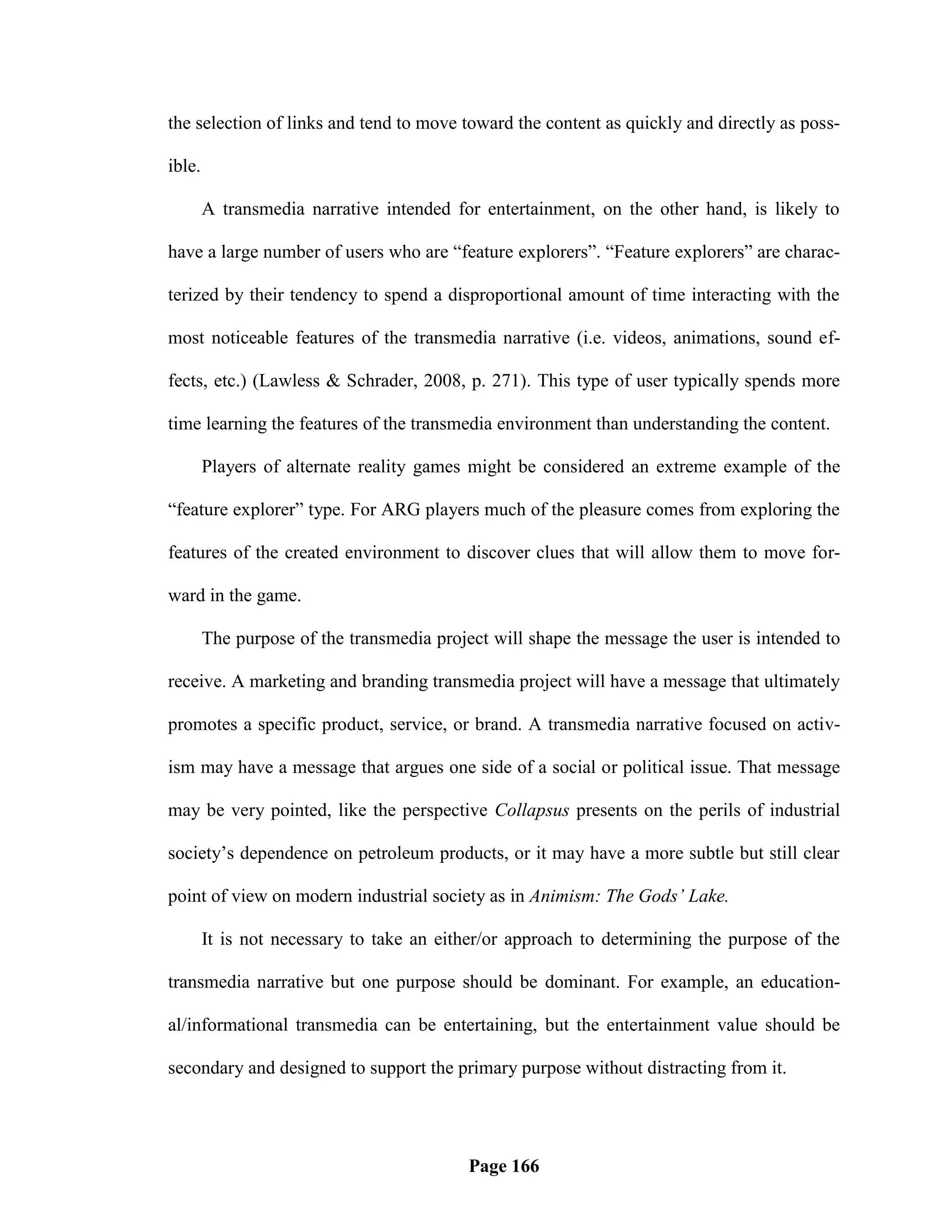 the selection of links and tend to move toward the content as quickly and directly as poss-

ible.

        A transmedia narrative intended for entertainment, on the other hand, is likely to

have a large number of users who are ―feature explorers‖. ―Feature explorers‖ are charac-

terized by their tendency to spend a disproportional amount of time interacting with the

most noticeable features of the transmedia narrative (i.e. videos, animations, sound ef-

fects, etc.) (Lawless & Schrader, 2008, p. 271). This type of user typically spends more

time learning the features of the transmedia environment than understanding the content.

        Players of alternate reality games might be considered an extreme example of the

―feature explorer‖ type. For ARG players much of the pleasure comes from exploring the

features of the created environment to discover clues that will allow them to move for-

ward in the game.

        The purpose of the transmedia project will shape the message the user is intended to

receive. A marketing and branding transmedia project will have a message that ultimately

promotes a specific product, service, or brand. A transmedia narrative focused on activ-

ism may have a message that argues one side of a social or political issue. That message

may be very pointed, like the perspective Collapsus presents on the perils of industrial

society‘s dependence on petroleum products, or it may have a more subtle but still clear

point of view on modern industrial society as in Animism: The Gods’ Lake.

        It is not necessary to take an either/or approach to determining the purpose of the

transmedia narrative but one purpose should be dominant. For example, an education-

al/informational transmedia can be entertaining, but the entertainment value should be

secondary and designed to support the primary purpose without distracting from it.




                                           Page 166
 