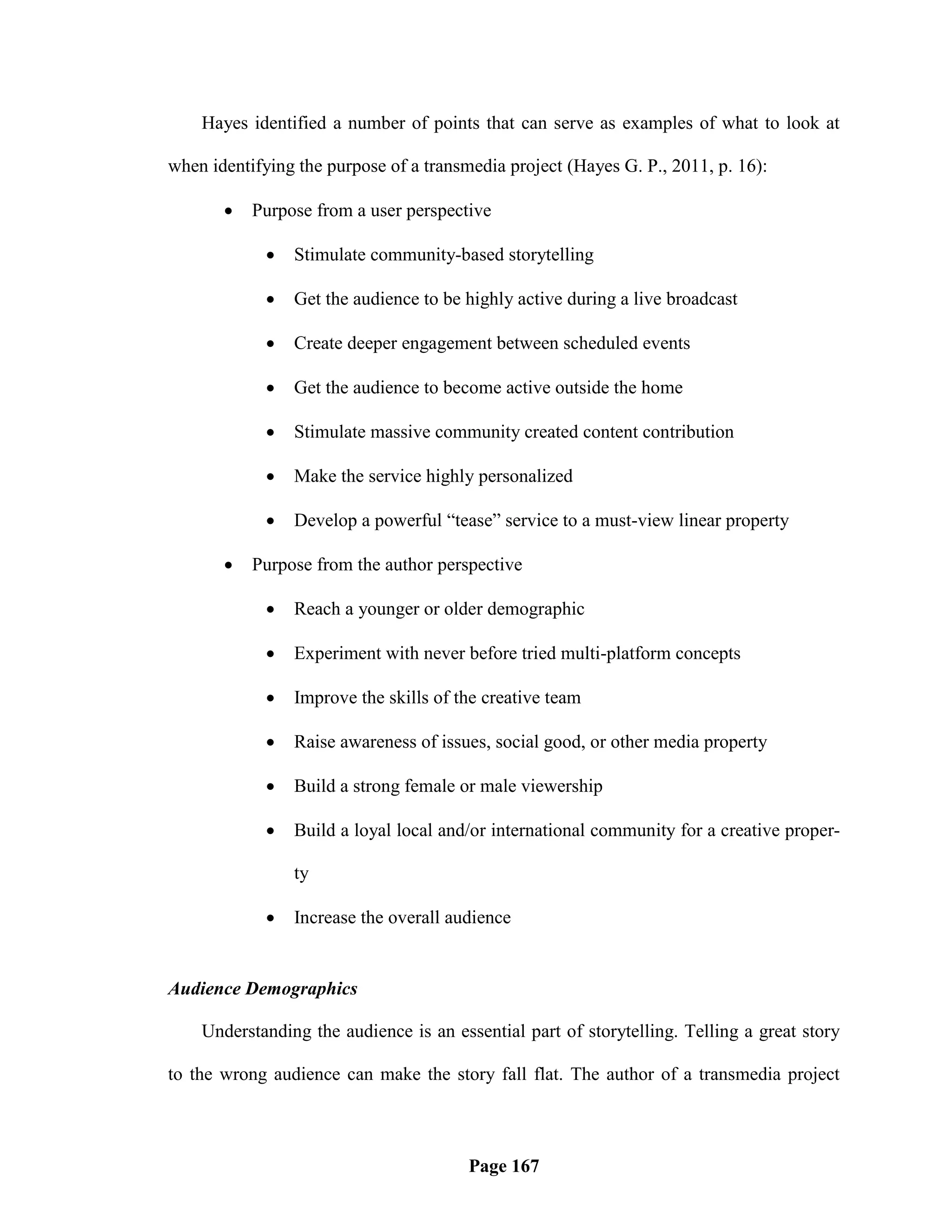 Hayes identified a number of points that can serve as examples of what to look at

when identifying the purpose of a transmedia project (Hayes G. P., 2011, p. 16):

          Purpose from a user perspective

                Stimulate community-based storytelling

                Get the audience to be highly active during a live broadcast

                Create deeper engagement between scheduled events

                Get the audience to become active outside the home

                Stimulate massive community created content contribution

                Make the service highly personalized

                Develop a powerful ―tease‖ service to a must-view linear property

          Purpose from the author perspective

                Reach a younger or older demographic

                Experiment with never before tried multi-platform concepts

                Improve the skills of the creative team

                Raise awareness of issues, social good, or other media property

                Build a strong female or male viewership

                Build a loyal local and/or international community for a creative proper-

                 ty

                Increase the overall audience


Audience Demographics

    Understanding the audience is an essential part of storytelling. Telling a great story

to the wrong audience can make the story fall flat. The author of a transmedia project



                                        Page 167
 