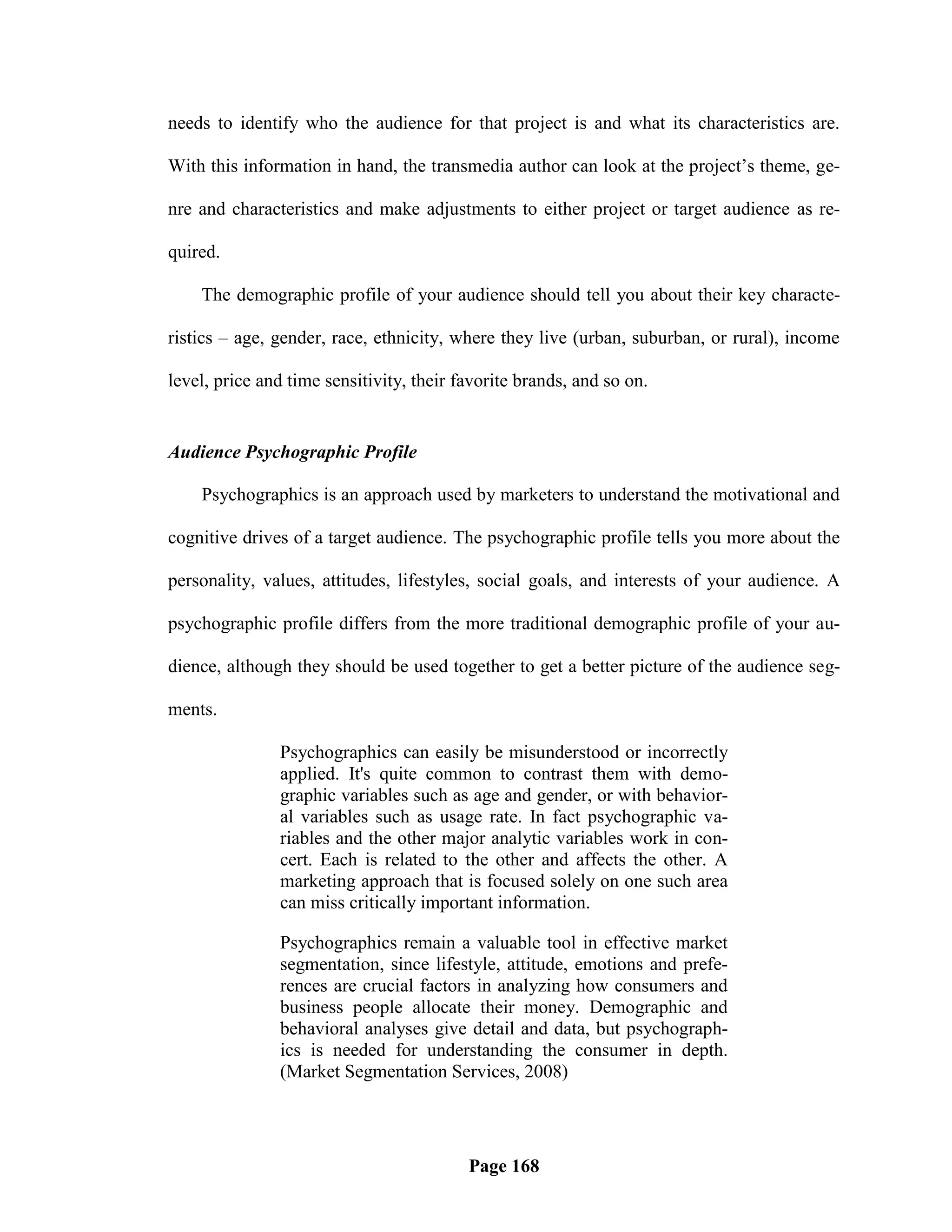 needs to identify who the audience for that project is and what its characteristics are.

With this information in hand, the transmedia author can look at the project‘s theme, ge-

nre and characteristics and make adjustments to either project or target audience as re-

quired.

    The demographic profile of your audience should tell you about their key characte-

ristics – age, gender, race, ethnicity, where they live (urban, suburban, or rural), income

level, price and time sensitivity, their favorite brands, and so on.


Audience Psychographic Profile

    Psychographics is an approach used by marketers to understand the motivational and

cognitive drives of a target audience. The psychographic profile tells you more about the

personality, values, attitudes, lifestyles, social goals, and interests of your audience. A

psychographic profile differs from the more traditional demographic profile of your au-

dience, although they should be used together to get a better picture of the audience seg-

ments.

               Psychographics can easily be misunderstood or incorrectly
               applied. It's quite common to contrast them with demo-
               graphic variables such as age and gender, or with behavior-
               al variables such as usage rate. In fact psychographic va-
               riables and the other major analytic variables work in con-
               cert. Each is related to the other and affects the other. A
               marketing approach that is focused solely on one such area
               can miss critically important information.

               Psychographics remain a valuable tool in effective market
               segmentation, since lifestyle, attitude, emotions and prefe-
               rences are crucial factors in analyzing how consumers and
               business people allocate their money. Demographic and
               behavioral analyses give detail and data, but psychograph-
               ics is needed for understanding the consumer in depth.
               (Market Segmentation Services, 2008)




                                          Page 168
 