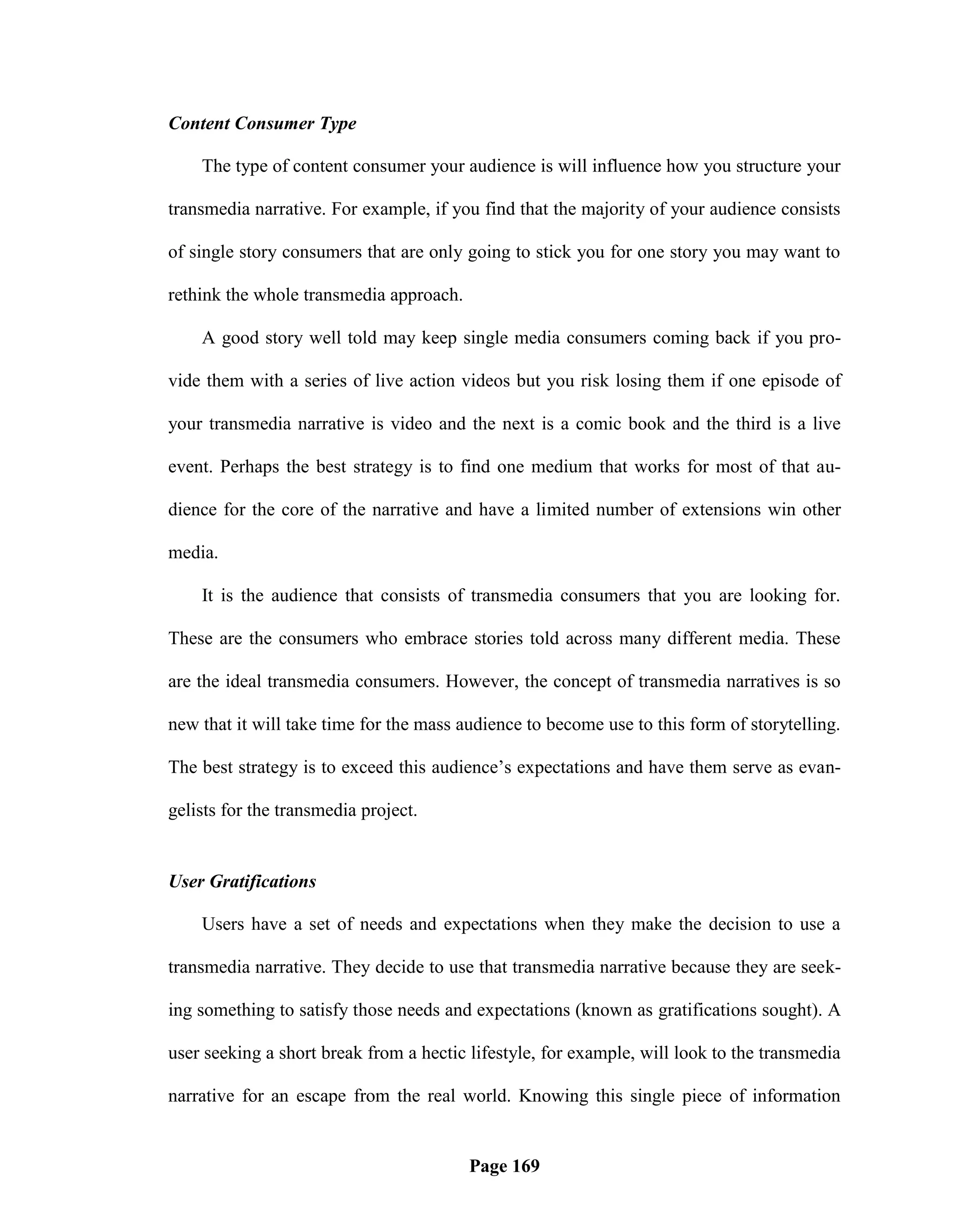 Content Consumer Type

    The type of content consumer your audience is will influence how you structure your

transmedia narrative. For example, if you find that the majority of your audience consists

of single story consumers that are only going to stick you for one story you may want to

rethink the whole transmedia approach.

    A good story well told may keep single media consumers coming back if you pro-

vide them with a series of live action videos but you risk losing them if one episode of

your transmedia narrative is video and the next is a comic book and the third is a live

event. Perhaps the best strategy is to find one medium that works for most of that au-

dience for the core of the narrative and have a limited number of extensions win other

media.

    It is the audience that consists of transmedia consumers that you are looking for.

These are the consumers who embrace stories told across many different media. These

are the ideal transmedia consumers. However, the concept of transmedia narratives is so

new that it will take time for the mass audience to become use to this form of storytelling.

The best strategy is to exceed this audience‘s expectations and have them serve as evan-

gelists for the transmedia project.


User Gratifications

    Users have a set of needs and expectations when they make the decision to use a

transmedia narrative. They decide to use that transmedia narrative because they are seek-

ing something to satisfy those needs and expectations (known as gratifications sought). A

user seeking a short break from a hectic lifestyle, for example, will look to the transmedia

narrative for an escape from the real world. Knowing this single piece of information


                                         Page 169
 