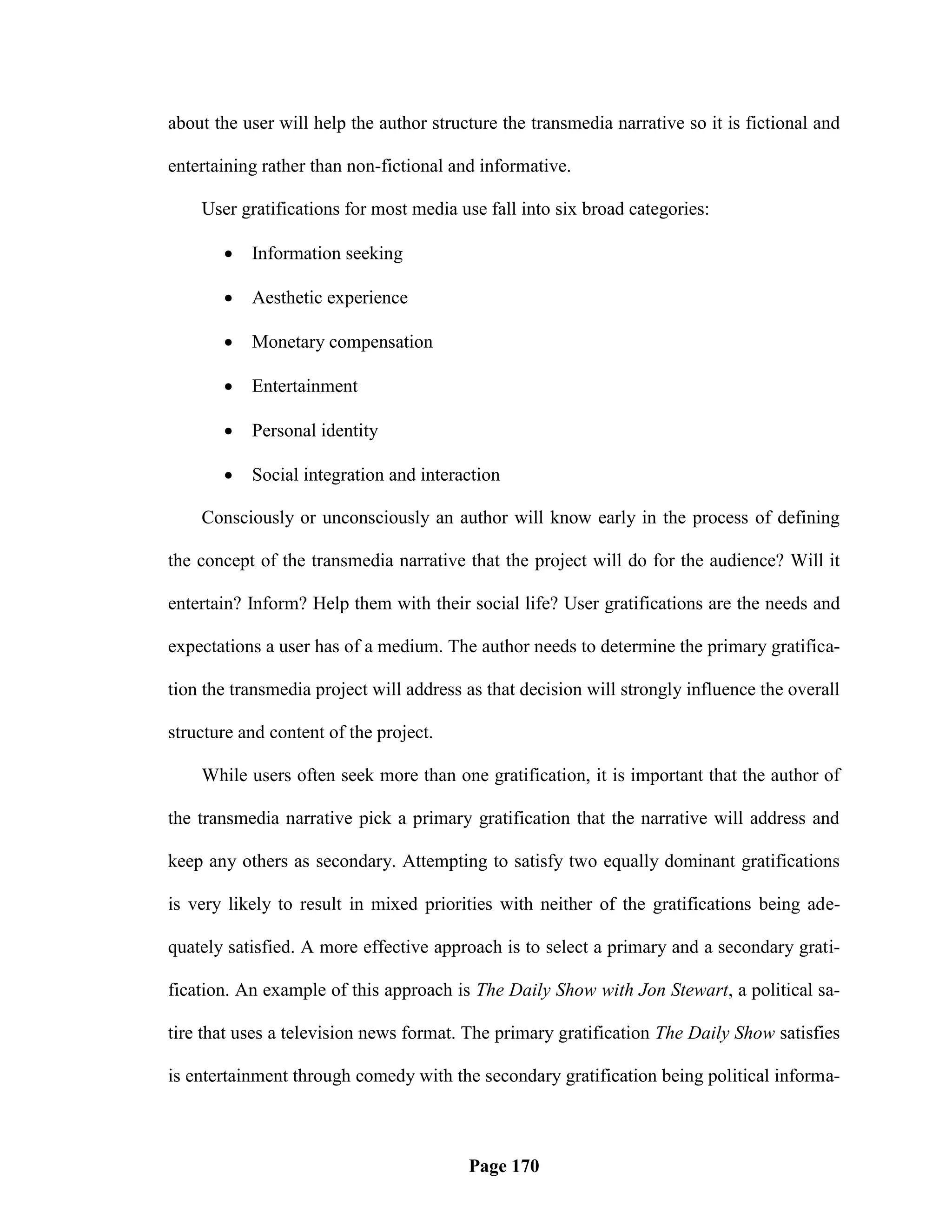 about the user will help the author structure the transmedia narrative so it is fictional and

entertaining rather than non-fictional and informative.

    User gratifications for most media use fall into six broad categories:

          Information seeking

          Aesthetic experience

          Monetary compensation

          Entertainment

          Personal identity

          Social integration and interaction

    Consciously or unconsciously an author will know early in the process of defining

the concept of the transmedia narrative that the project will do for the audience? Will it

entertain? Inform? Help them with their social life? User gratifications are the needs and

expectations a user has of a medium. The author needs to determine the primary gratifica-

tion the transmedia project will address as that decision will strongly influence the overall

structure and content of the project.

    While users often seek more than one gratification, it is important that the author of

the transmedia narrative pick a primary gratification that the narrative will address and

keep any others as secondary. Attempting to satisfy two equally dominant gratifications

is very likely to result in mixed priorities with neither of the gratifications being ade-

quately satisfied. A more effective approach is to select a primary and a secondary grati-

fication. An example of this approach is The Daily Show with Jon Stewart, a political sa-

tire that uses a television news format. The primary gratification The Daily Show satisfies

is entertainment through comedy with the secondary gratification being political informa-



                                         Page 170
 