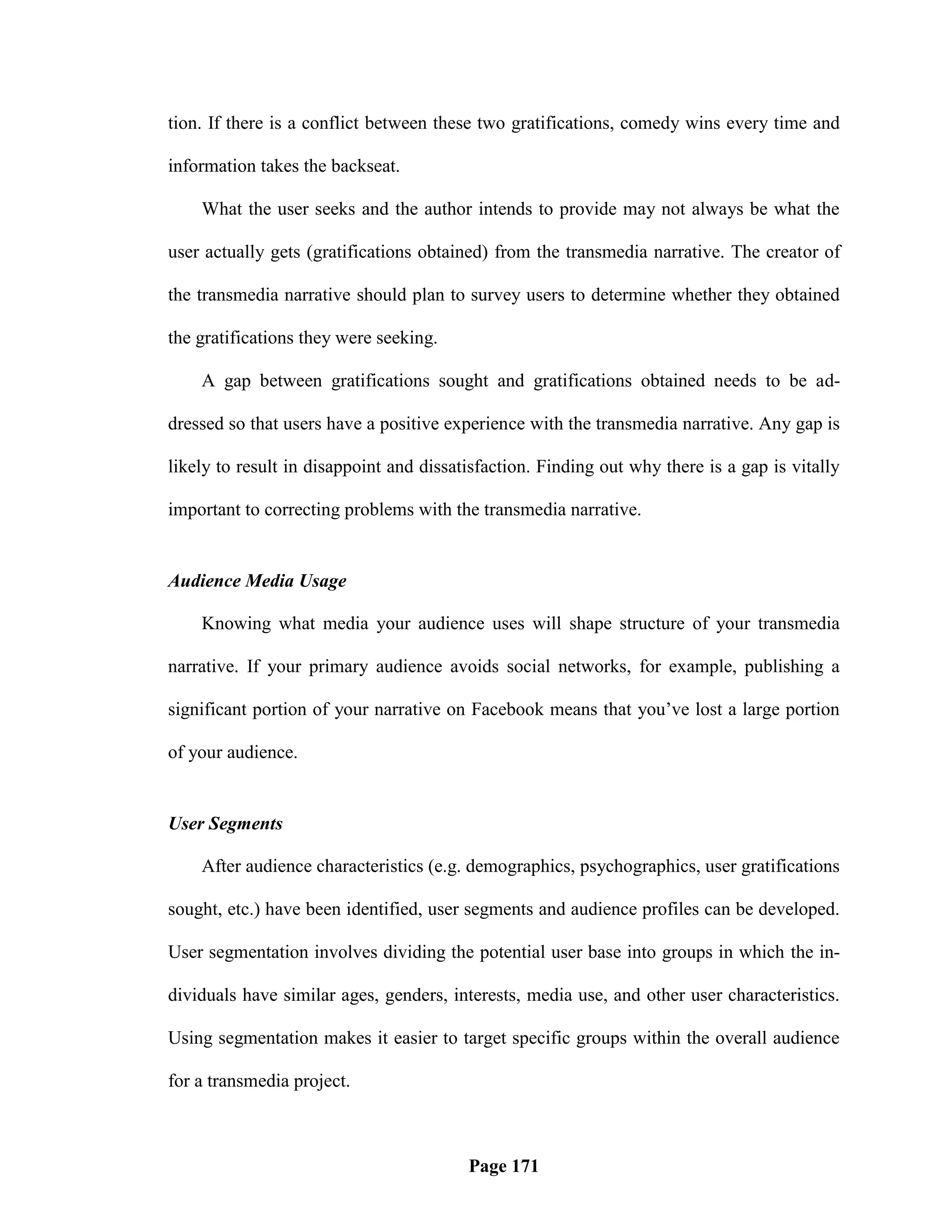 tion. If there is a conflict between these two gratifications, comedy wins every time and

information takes the backseat.

    What the user seeks and the author intends to provide may not always be what the

user actually gets (gratifications obtained) from the transmedia narrative. The creator of

the transmedia narrative should plan to survey users to determine whether they obtained

the gratifications they were seeking.

    A gap between gratifications sought and gratifications obtained needs to be ad-

dressed so that users have a positive experience with the transmedia narrative. Any gap is

likely to result in disappoint and dissatisfaction. Finding out why there is a gap is vitally

important to correcting problems with the transmedia narrative.


Audience Media Usage

    Knowing what media your audience uses will shape structure of your transmedia

narrative. If your primary audience avoids social networks, for example, publishing a

significant portion of your narrative on Facebook means that you‘ve lost a large portion

of your audience.


User Segments

    After audience characteristics (e.g. demographics, psychographics, user gratifications

sought, etc.) have been identified, user segments and audience profiles can be developed.

User segmentation involves dividing the potential user base into groups in which the in-

dividuals have similar ages, genders, interests, media use, and other user characteristics.

Using segmentation makes it easier to target specific groups within the overall audience

for a transmedia project.



                                         Page 171
 